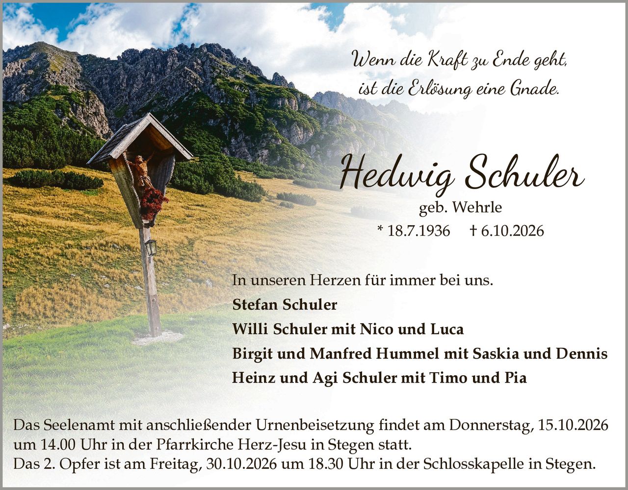 <p><i>Wenn die Kraft zu Ende geht,<br>ist die Erlösung eine Gnade.</i></p><p>Das Seelenamt mit anschließender Urnenbeisetzung findet am Donnerstag, 15.10.2026 um 14.00 Uhr in der Pfarrkirche Herz Jesu in Stegen statt.</p><p>Das 2. Opfer ist am Freitag, 30.10.2026 um 18.30 Uhr in der Schlosskapelle in Stegen.</p><p>In unseren Herzen für immer bei uns.</p><p><strong>Stefan Schuler</strong></p><p><strong>Willi Schuler</strong> mit Nico und Luca</p><p><strong>Birgit und Manfred Hummel</strong> mit Saskia und Dennis</p><p><strong>Heinz und Agi Schuler</strong> mit Timo und Pia</p>