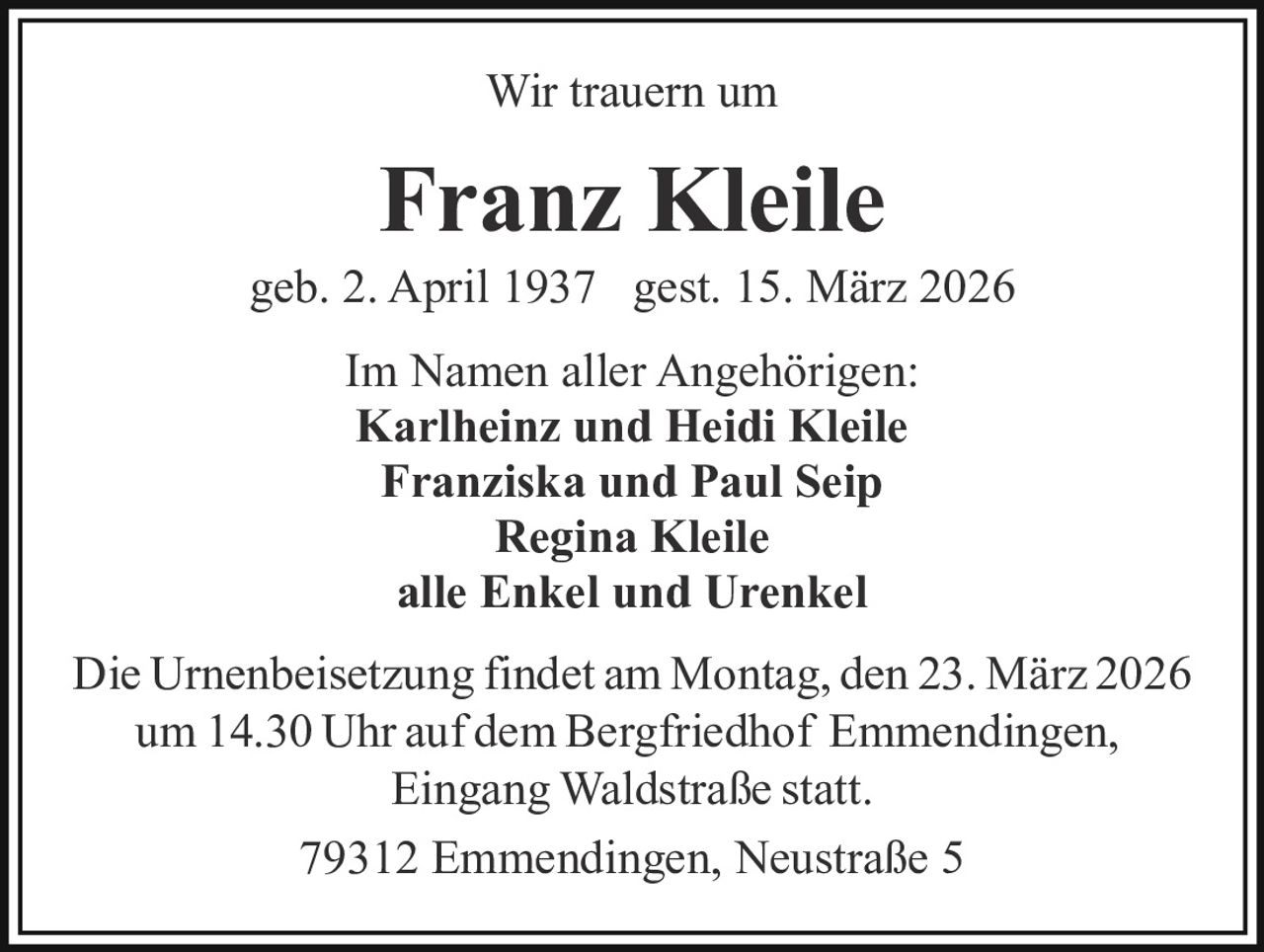 Wir trauern um

Franz Kleile
geb. 2. April 1937 gest. 15. März 2026
Im Namen aller Angehörigen:
Karlheinz und Heidi Kleile
Franziska und Paul Seip
Regina Kleile
alle Enkel und Urenkel
Die Urnenbeisetzung findet am Montag, den 23. März 2026
um 14.30 Uhr auf dem Bergfriedhof Emmendingen,
Eingang Waldstraße statt.
79312 Emmendingen, Neustraße 5