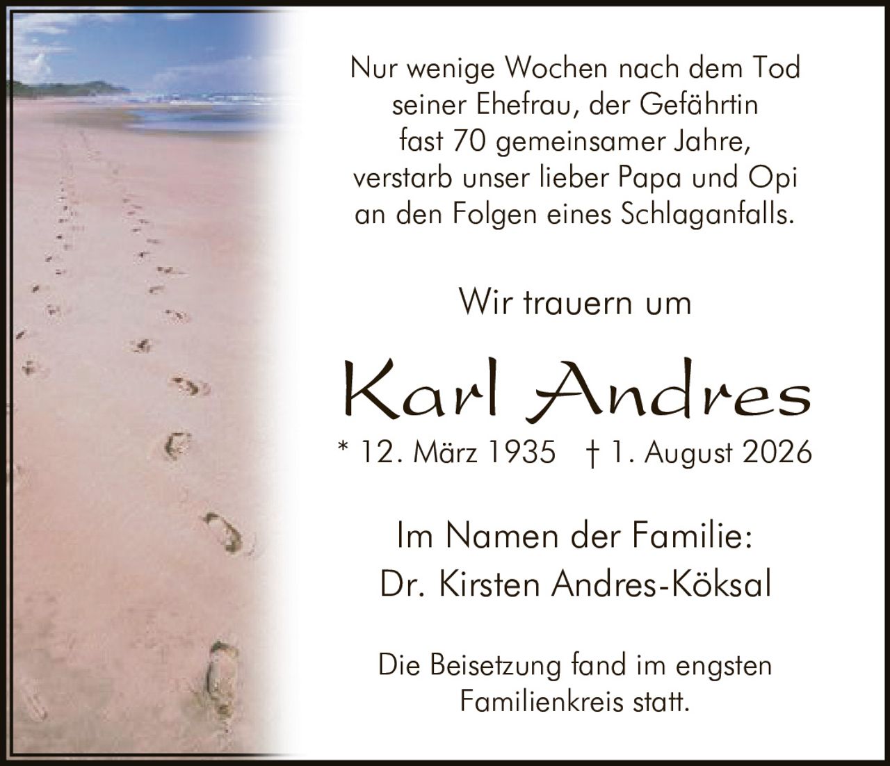 <p>Dr. Kirsten Andres-Köksa<br/>* 12. März 1935 † 1. August 2026</p><p>Die Beisetzung fand im engsten Familienkreis statt.</p><p>Nur wenige Wochen nach dem Tod seiner Ehefrau, der Gefährtin fast 70 gemeinsamer Jahre, verstarb unser lieber Papa und Opi an den Folgen eines Schlaganfalls.</p><p>Wir trauern um</p><p>Im Namen der Familie: Dr. Kirsten Andres-Köksal</p>