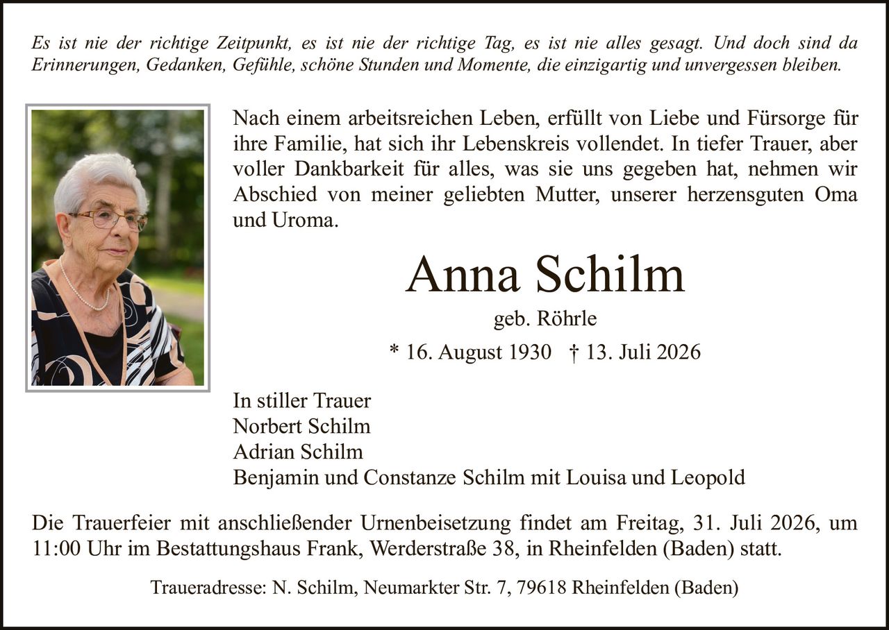 <p><i>Es ist nie der richtige Zeitpunkt, es ist nie der richtige Tag, es ist nie alles gesagt. Und doch sind da Erinnerungen, Gedanken, Gefühle, schöne Stunden und Momente, die einzigartig und unvergessen bleiben.</i></p><p>Nach einem arbeitsreichen Leben, erfüllt von Liebe und Fürsorge für ihre Familie, hat sich ihr Lebenskreis vollendet. In tiefer Trauer, aber voller Dankbarkeit für alles, was sie uns gegeben hat, nehmen wir Abschied von meiner geliebten Mutter, unserer herzensguten Oma und Uroma.</p><p><strong>Anna Schilm</strong><br>geb. Röhrle<br>* 16. August 1930 † 13. Juli 2026</p><p>In stiller Trauer<br>Norbert Schilm<br>Adrian Schilm<br>Benjamin und Constanze Schilm mit Louisa und Leopold</p><p>Die Trauerfeier mit anschließender Urnenbeisetzung findet am Freitag, 31. Juli 2026, um 11:00 Uhr im Bestattungshaus Frank, Werderstraße 38, in Rheinfelden (Baden) statt.</p><p>Traueradresse: N. Schilm, Neumarkter Str. 7, 79618 Rheinfelden (Baden)</p>