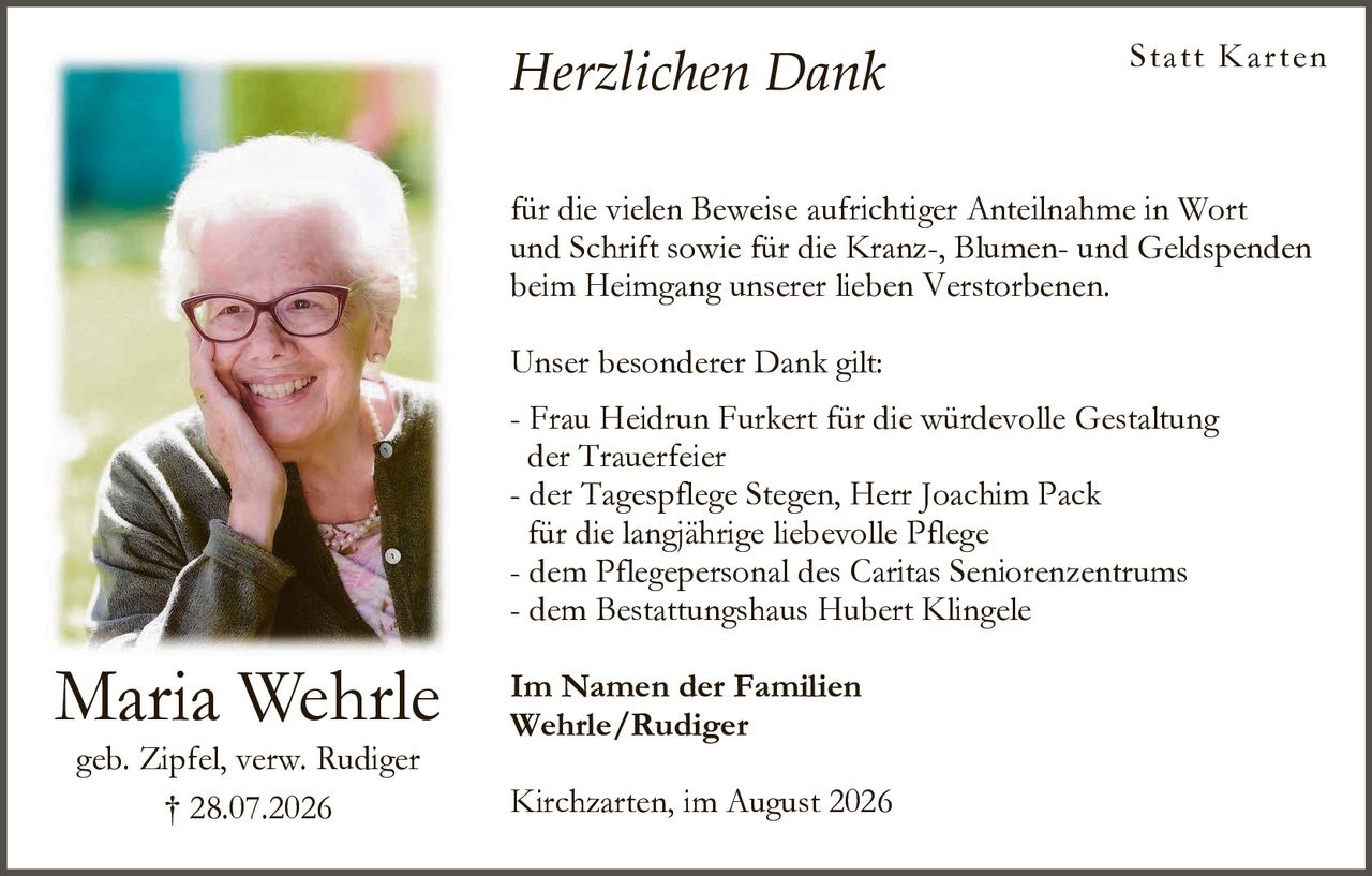 <p><strong>Herzlichen Dank</strong></p>

<p><strong>Statt Karten</strong></p>

<p>für die vielen Beweise aufrichtiger Anteilnahme in Wort und Schrift sowie für die Kranz-, Blumen- und Geldspenden beim Heimgang unserer lieben Verstorbenen.</p>

<p>Unser besonderer Dank gilt:</p>

<p>- Frau Heidrun Furkert für die würdevolle Gestaltung der Trauerfeier<br>
- der Tagespflege Stegen, Herr Joachim Pack für die langjährige liebevolle Pflege<br>
- dem Pflegepersonal des Caritas Seniorenzentrums<br>
- dem Bestattungshaus Hubert Klingele</p>

<p>Im Namen der Familien<br>
<strong>Wehrle/Rudiger</strong></p>

<p>geb. Zipfel, verw. Rudiger<br>
† 28.07.2026</p>

<p>Kirchzarten, im August 2026</p>
