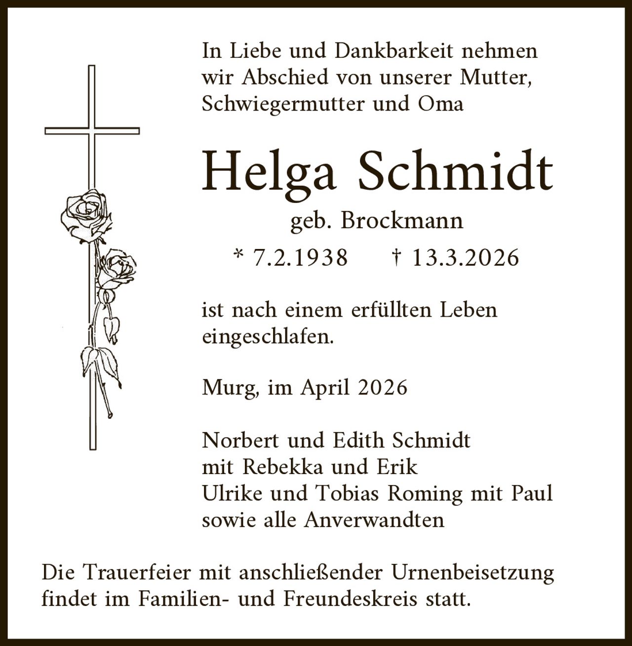In Liebe und Dankbarkeit nehmen
wir Abschied von unserer Mutter,
Schwiegermutter und Oma

Helga Schmidt
geb. Brockmann
* 7.2.1938
† 13.3.2026

ist nach einem erfüllten Leben
eingeschlafen.
Murg, im April 2026

Norbert und Edith Schmidt
mit Rebekka und Erik
Ulrike und Tobias Roming mit Paul
sowie alle Anverwandten

Die Trauerfeier mit anschließender Urnenbeisetzung
findet im Familien- und Freundeskreis statt.