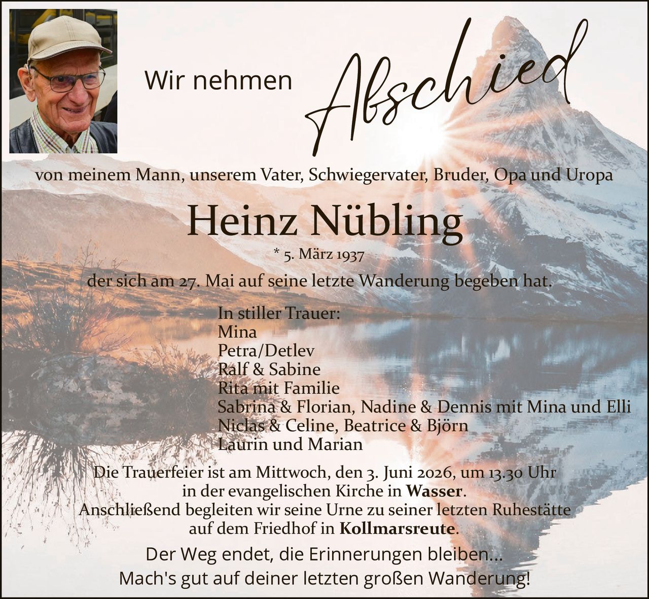 <p>Wir nehmen Abschied<br>von meinem Mann, unserem Vater, Schwiegervater, Bruder, Opa und Uropa<br><strong>Heinz Nübling</strong><br>* 5. März 1937<br>der sich am 27. Mai auf seine letzte Wanderung begeben hat.</p><p>In stiller Trauer:<br>Mina<br>Petra/Detlev<br>Ralf & Sabine<br>Rita mit Familie<br>Sabrina & Florian, Nadine & Dennis mit Mina und Elli<br>Niclas & Celine, Beatrice & Björn<br>Laurin und Marian</p><p>Die Trauerfeier ist am Mittwoch, den 3. Juni 2026, um 13.30 Uhr<br>in der evangelischen Kirche in <strong>Wasser</strong>.<br>Anschließend begleiten wir seine Urne zu seiner letzten Ruhestätte<br>auf dem Friedhof in <strong>Kollmarsreute</strong>.</p><p>Der Weg endet, die Erinnerungen bleiben...<br>Mach's gut auf deiner letzten großen Wanderung!</p>