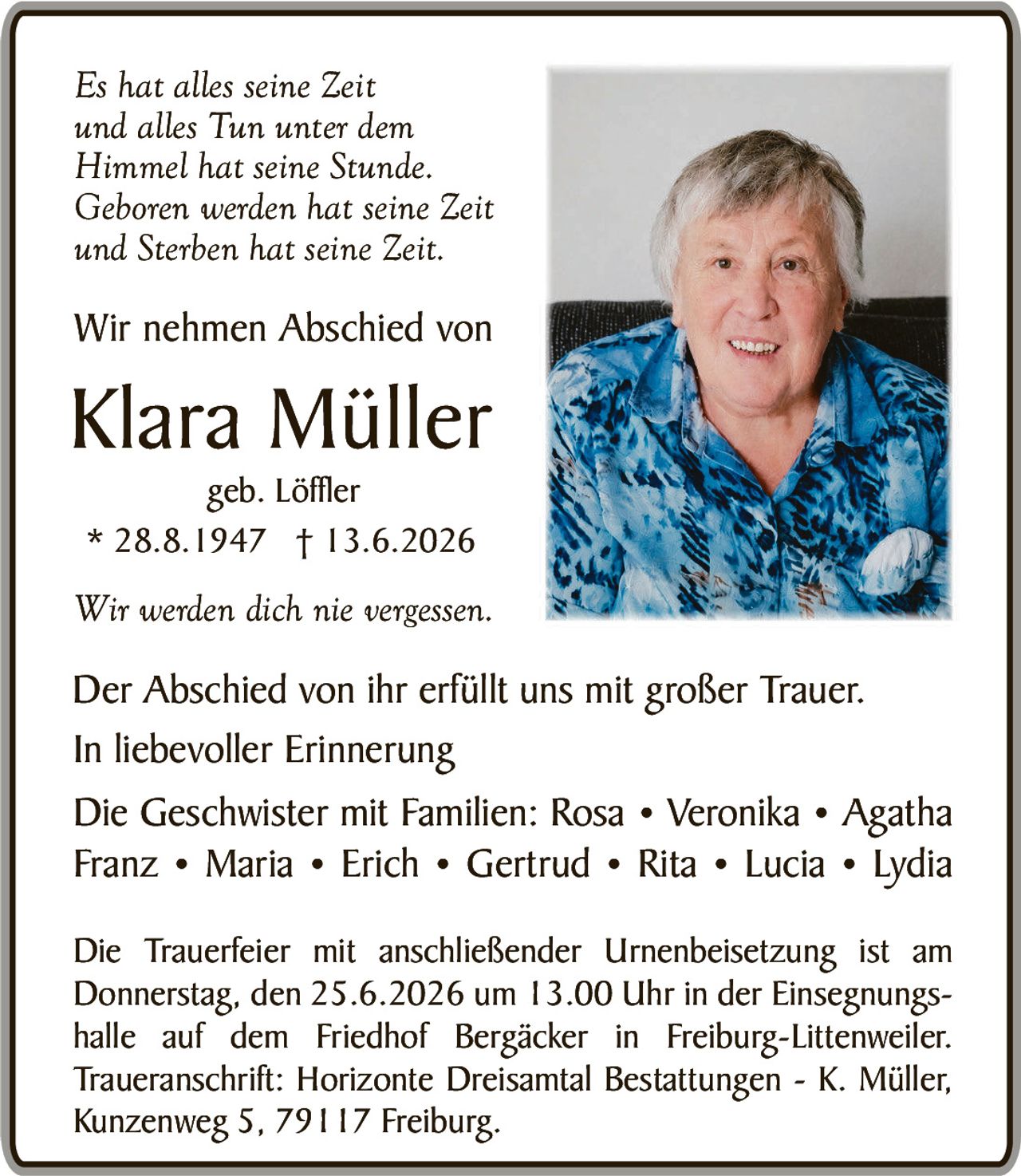 <p><i>Es hat alles seine Zeit und alles Tun unter dem Himmel hat seine Stunde. Geboren werden hat seine Zeit und Sterben hat seine Zeit.</i></p>

<p>Wir nehmen Abschied von</p>

<p><strong>Klara Müller</strong><br>geb. Löffler<br>* 28.8.1947 † 13.6.2026</p>

<p><i>Wir werden dich nie vergessen.</i></p>

<p>Der Abschied von ihr erfüllt uns mit großer Trauer.<br>In liebevoller Erinnerung</p>

<p>Die Geschwister mit Familien: Rosa • Veronika • Agatha • Franz • Maria • Erich • Gertrud • Rita • Lucia • Lydia</p>

<p>Die Trauerfeier mit anschließender Urnenbeisetzung ist am Donnerstag, den 25.6.2026 um 13.00 Uhr in der Einsegnungs-halle auf dem Friedhof Bergäcker in Freiburg-Littenweiler.<br><strong>Traueranschrift: Horizonte Dreisantal Bestattungen - K. Müller, Kunzenweg 5, 79117 Freiburg.</strong></p>