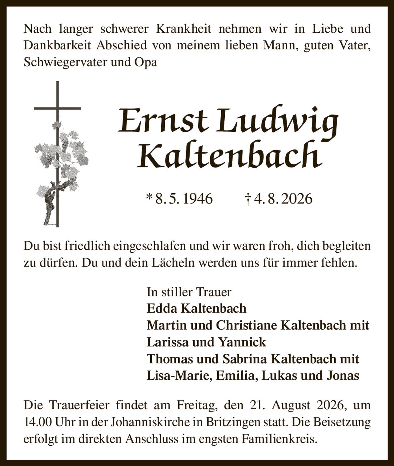 <p>Nach langer schwerer Krankheit nehmen wir in Liebe und Dankbarkeit Abschied von meinem lieben Mann, guten Vater, Schwiegervater und Opa</p>

<p><strong>Ernst Ludwig Kaltenbach</strong></p>

<p>*8.5. 1946 †4.8. 2026</p>

<p>Du bist friedlich eingeschlafen und wir waren froh, dich begleiten zu dürfen. Du und dein Lächeln werden uns für immer fehlen.</p>

<p>In stiller Trauer<br/>
<strong>Edda Kaltenbach</strong><br/>
<strong>Martin und Christiane Kaltenbach</strong> mit Larissa und Yannick<br/>
<strong>Thomas und Sabrina Kaltenbach</strong> mit Lisa-Marie, Emilia, Lukas und Jonas</p>

<p>Die Trauerfeier findet am Freitag, den 21. August 2026, um 14.00 Uhr in der Johanniskirche in Britzingen statt. Die Beisetzung erfolgt im direkten Anschluss im engsten Familienkreis.</p>