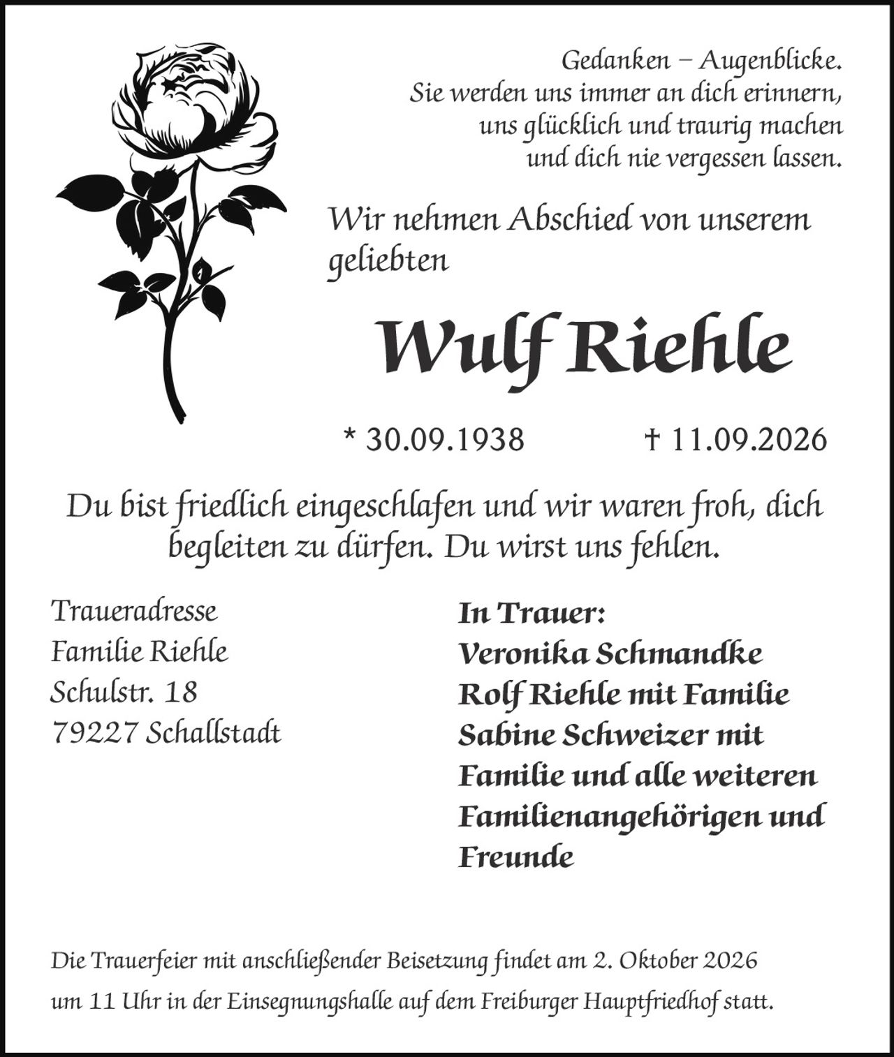 <p><i>Gedanken – Augenblicke.</i></p>
<p><i>Sie werden uns immer an dich erinnern,<br/>uns glücklich und traurig machen<br/>und dich nie vergessen lassen.</i></p>
<p>Wir nehmen Abschied von unserem<br/>geliebten</p>
<p><strong>Wulf Riehle</strong></p>
<p>* 30.09.1938 † 11.09.2026</p>
<p><i>Du bist friedlich eingeschlafen und wir waren froh, dich<br/>begleiten zu dürfen. Du wirst uns fehlen.</i></p>
<p><strong>In Trauer:</strong><br/>Veronika Schmandke<br/>Rolf Riehle mit Familie<br/>Sabine Schweizer mit<br/>Familie und alle weiteren<br/>Familienangehörigen und<br/>Freunde</p>
<p><strong>Traueradresse</strong><br/>Familie Riehle<br/>Schulstr. 18<br/>79227 Schallstadt</p>
<p>Die Trauerfeier mit anschließender Beisetzung findet am 2. Oktober 2026<br/>um 11 Uhr in der Einsegnungshalle auf dem Freiburger Hauptfriedhof statt.</p>