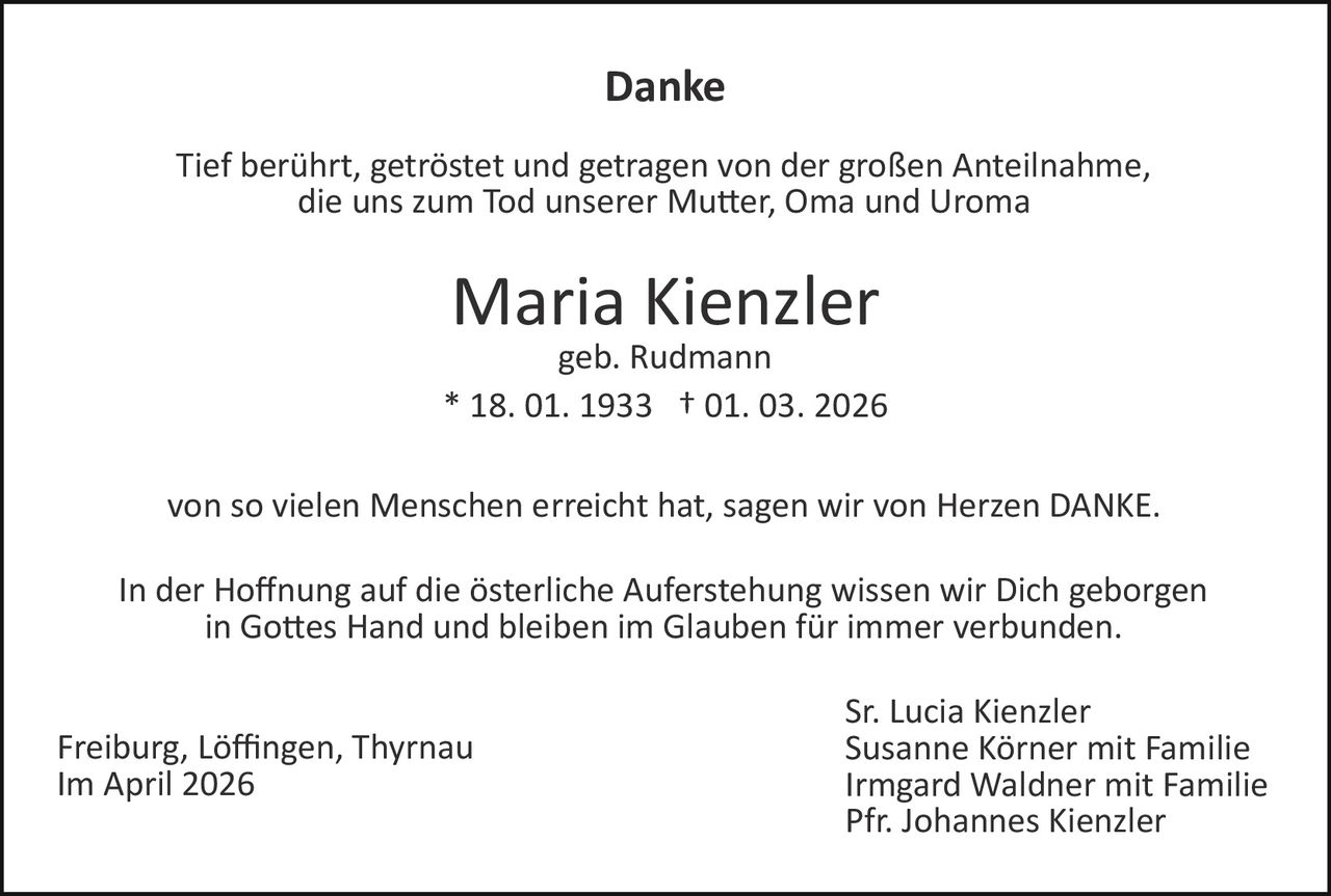 Danke
Tief berührt, getröstet und getragen von der großen Anteilnahme,
die uns zum Tod unserer Mu�er, Oma und Uroma

Maria Kienzler
geb. Rudmann
* 18. 01. 1933 † 01. 03. 2026
von so vielen Menschen erreicht hat, sagen wir von Herzen DANKE.
In der Hoﬀnung auf die österliche Auferstehung wissen wir Dich geborgen
in Go�es Hand und bleiben im Glauben für immer verbunden.
Freiburg, Löﬃngen, Thyrnau
Im April 2026

Sr. Lucia Kienzler
Susanne Körner mit Familie
Irmgard Waldner mit Familie
Pfr. Johannes Kienzler