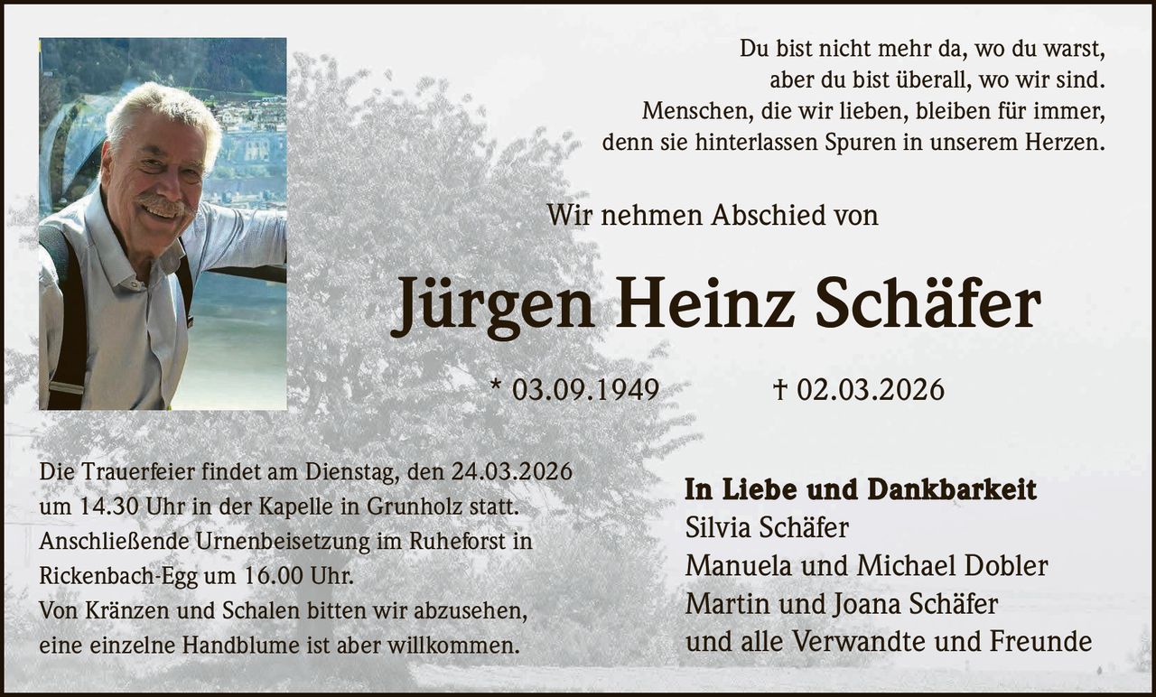 Du bist nicht mehr da, wo du warst,
aber du bist überall, wo wir sind.
Menschen, die wir lieben, bleiben für immer,
denn sie hinterlassen Spuren in unserem Herzen.

Wir nehmen Abschied von

Jürgen Heinz Schäfer
* 03.09.1949
Die Trauerfeier findet am Dienstag, den 24.03.2026
um 14.30 Uhr in der Kapelle in Grunholz statt.
Anschließende Urnenbeisetzung im Ruheforst in
Rickenbach-Egg um 16.00 Uhr.
Von Kränzen und Schalen bitten wir abzusehen,
eine einzelne Handblume ist aber willkommen.

† 02.03.2026
In Liebe und Dankbarkeit
Silvia Schäfer
Manuela und Michael Dobler
Martin und Joana Schäfer
und alle Verwandte und Freunde