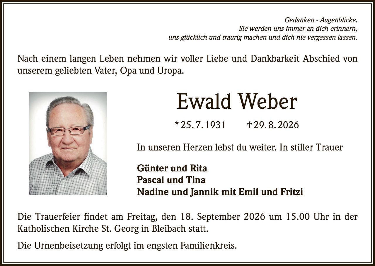 <p><i>Gedanken - Augenblicke.<br/>Sie werden uns immer an dich erinnern,<br/>uns glücklich und traurig machen und dich nie vergessen lassen.</i></p><p>Nach einem langen Leben nehmen wir voller Liebe und Dankbarkeit Abschied von unserem geliebten Vater, Opa und Uropa.</p><p><strong>Ewald Weber</strong><br/>* 25. 7. 1931 † 29. 8. 2026</p><p>In unseren Herzen lebst du weiter. In stiller Trauer</p><p><strong>Günter und Rita<br/>Pascal und Tina<br/>Nadine und Jannik mit Emil und Fritzi</strong></p><p>Die Trauerfeier findet am Freitag, den 18. September 2026 um 15.00 Uhr in der Katholischen Kirche St. Georg in Bleibach statt.</p><p>Die Urnenbeisetzung erfolgt im engsten Familienkreis.</p>