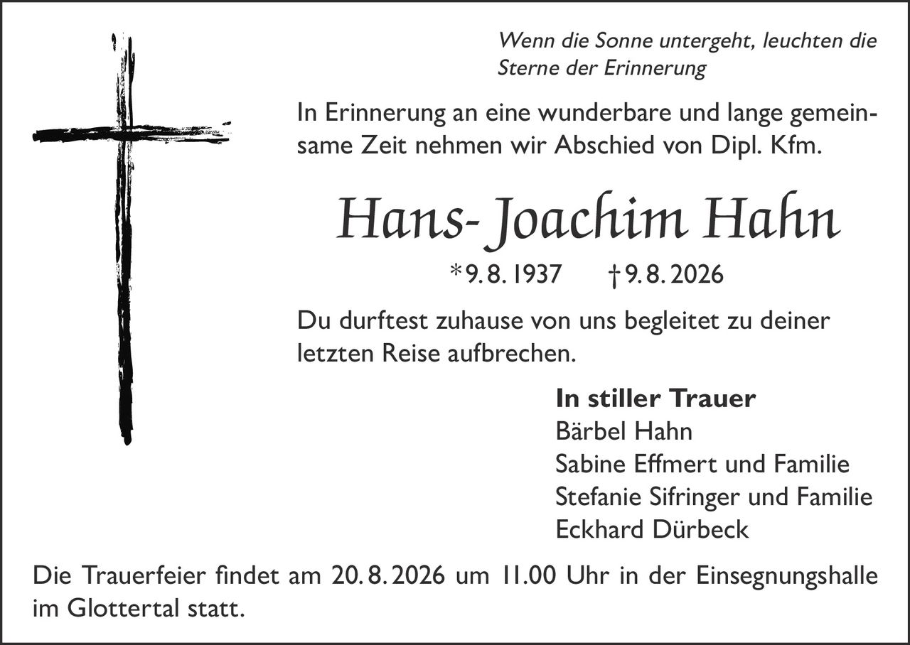 <p><i>Wenn die Sonne untergeht, leuchten die Sterne der Erinnerung</i></p>

<p>In Erinnerung an eine wunderbare und lange gemeinsame Zeit nehmen wir Abschied von Dipl. Kfm. <strong>Hans-Joachim Hahn</strong> *9. 8. 1937 † 9. 8. 2026</p>

<p>Du durftest zuhause von uns begleitet zu deiner letzten Reise aufbrechen.</p>

<p><strong>In stiller Trauer</strong><br>
Bärbel Hahn<br>
Sabine Efmert und Familie<br>
Stefanie Sifringer und Familie<br>
Eckhard Dürbeck</p>

<p>Die Trauerfeier findet am 20. 8. 2026 um 11.00 Uhr in der Einsegnungshalle im Glottertal statt.</p>