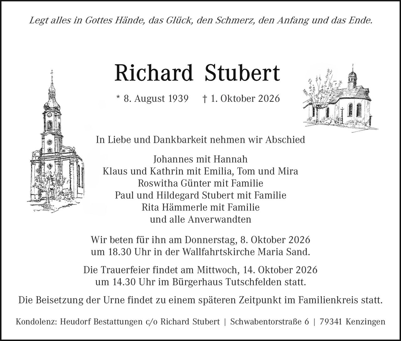 <p><i>Legt alles in Gottes Hände, das Glück, den Schmerz, den Anfang und das Ende.</i></p>

<p><strong>Richard Stubert</strong></p>

<p>* 8. August 1939     † 1. Oktober 2026</p>

<p>In Liebe und Dankbarkeit nehmen wir Abschied</p>

<p>Johannes mit Hannah<br>Klaus und Kathrin mit Emilia, Tom und Mira<br>Roswitha Günter mit Familie<br>Paul und Hildegard Stubert mit Familie<br>Rita Hämmerle mit Familie<br>und alle Anverwandten</p>

<p>Wir beten für ihn am Donnerstag, 8. Oktober 2026<br>um 18.30 Uhr in der Wallfahrtskirche Maria Sand.</p>

<p>Die Trauerfeier findet am Mittwoch, 14. Oktober 2026<br>um 14.30 Uhr im Bürgerhaus Tutschfelden statt.</p>

<p>Die Beisetzung der Urne findet zu einem späteren Zeitpunkt im Familienkreis statt.</p>

<p>Kondolenz: Heudorf Bestattungen c/o Richard Stubert | Schwabentorsstraße 6 | 79341 Kenzingen</p>