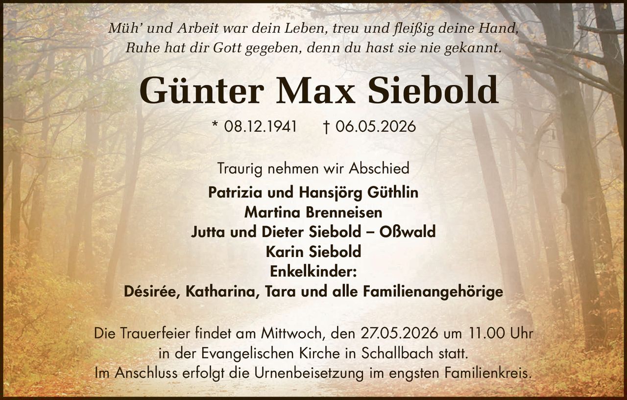 <p><i>Müh' und Arbeit war dein Leben, treu und fleißig deine Hand,<br/>Ruhe hat dir Gott gegeben, denn du hast sie nie gekannt.</i></p><p><strong>Günter Max Siebold</strong><br/>* 08.12.1941 † 06.05.2026</p><p>Traurig nehmen wir Abschied</p><p><strong>Patrizia und Hansjörg Güthlin</strong><br/><strong>Martina Brenneisen</strong><br/><strong>Jutta und Dieter Siebold – Oßwald</strong><br/><strong>Karin Siebold</strong></p><p><strong>Enkelkinder:</strong><br/>Désirée, Katharina, Tara und alle Familienangehörige</p><p>Die Trauerfeier findet am Mittwoch, den 27.05.2026 um 11.00 Uhr<br/>in der Evangelischen Kirche in Schallbach statt.</p><p>Im Anschluss erfolgt die Urnenbeisetzung im engsten Familienkreis.</p>