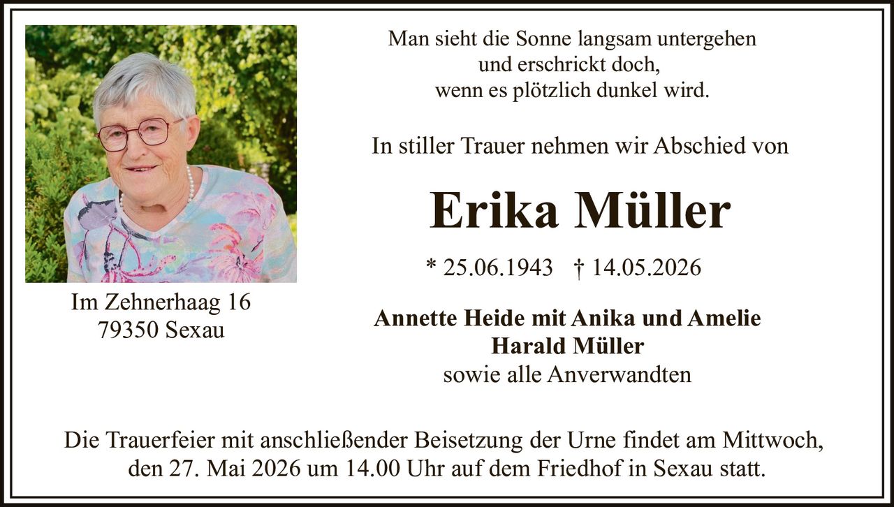 <p>Man sieht die Sonne langsam untergehen<br/>und erschrickt doch,<br/>wenn es plötzlich dunkel wird.</p><p>In stiller Trauer nehmen wir Abschied von</p><p><strong>Erika Müller</strong></p><p>* 25.06.1943 † 14.05.2026</p><p>Annette Heide mit Anika und Amelie<br/>Harald Müller<br/>sowie alle Anverwandten</p><p>Die Trauerfeier mit anschließender Beisetzung der Urne findet am Mittwoch, den 27. Mai 2026 um 14.00 Uhr auf dem Friedhof in Sexau statt.</p><p>Im Zehnerhaag 16<br/>79350 Sexau</p>