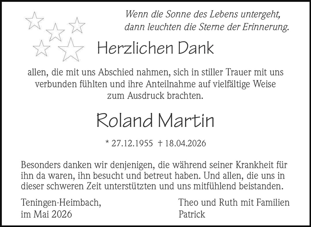<p><em>Wenn die Sonne des Lebens untergeht, dann leuchten die Sterne der Erinnerung.</em></p><p><strong>Herzlichen Dank</strong></p><p>allen, die mit uns Abschied nahmen, sich in stiller Trauer mit uns verbunden fühlten und ihre Anteilnahme auf vielfältige Weise zum Ausdruck brachten.</p><p><strong>Roland Martin</strong><br>* 27.12.1955 † 18.04.2026</p><p>Besonders danken wir denjenigen, die während seiner Krankheit für ihn da waren, ihn besucht und betreut haben. Und allen, die uns in dieser schweren Zeit unterstützten und uns mitfühlend beistanden.</p><p>Teningen-Heimbach, im Mai 2026<br>Theo und Ruth mit Familien<br>Patrick</p>