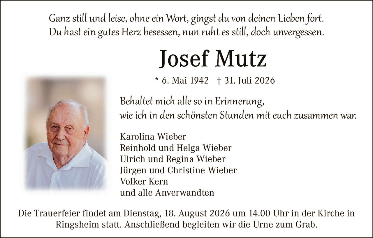 <p><i>Ganz still und leise, ohne ein Wort, gingst du von deinen Lieben fort.<br>Du hast ein gutes Herz besessen, nun ruht es still, doch unvergessen.</i></p>

<p><strong>Josef Mutz</strong></p>

<p>* 6. Mai 1942  † 31. Juli 2026</p>

<p><i>Behaltet mich alle so in Erinnerung,<br>wie ich in den schönsten Stunden mit euch zusammen war.</i></p>

<p>Karolina Wieber<br>
Reinhold und Helga Wieber<br>
Ulrich und Regina Wieber<br>
Jürgen und Christine Wieber<br>
Volker Kern<br>
und alle Anverwandten</p>

<p>Die Trauerfeier findet am Dienstag, 18. August 2026 um 14.00 Uhr in der Kirche in Ringsheim statt. Anschließend begleiten wir die Urne zum Grab.</p>