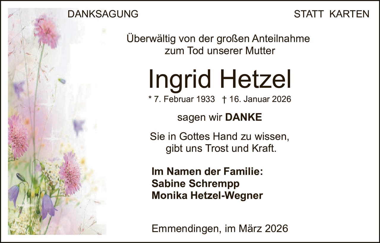 DANKSAGUNG

STATT KARTEN

Überwältig von der großen Anteilnahme
zum Tod unserer Mutter

Ingrid Hetzel
* 7. Februar 1933 † 16. Januar 2026

sagen wir DANKE
Sie in Gottes Hand zu wissen,
gibt uns Trost und Kraft.
Im Namen der Familie:
Sabine Schrempp
Monika Hetzel-Wegner
Emmendingen, im März 2026