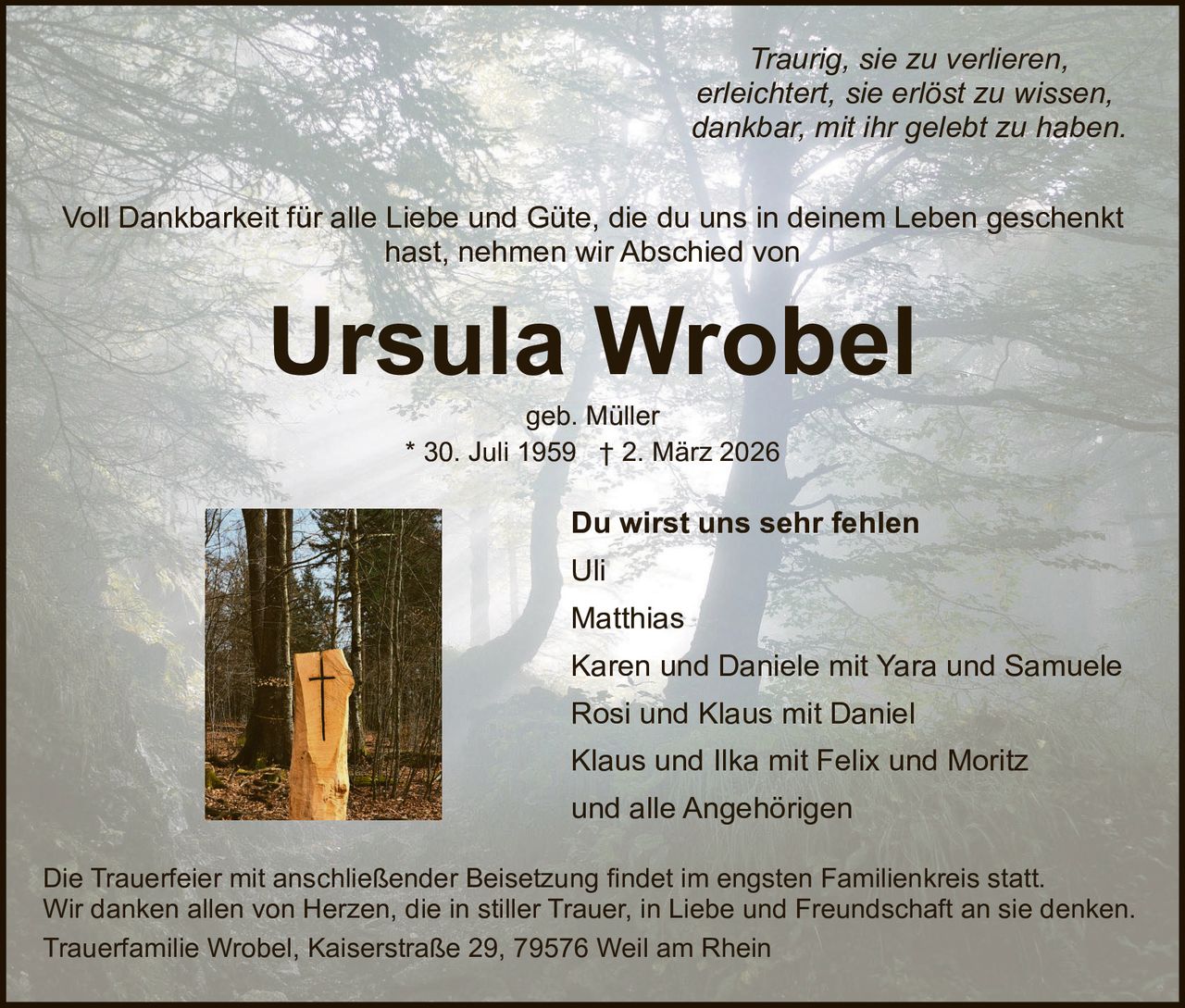 Traurig, sie zu verlieren,
erleichtert, sie erlöst zu wissen,
dankbar, mit ihr gelebt zu haben.
Voll Dankbarkeit für alle Liebe und Güte, die du uns in deinem Leben geschenkt
hast, nehmen wir Abschied von

Ursula Wrobel
geb. Müller
* 30. Juli 1959 † 2. März 2026

Du wirst uns sehr fehlen
Uli
Matthias
Karen und Daniele mit Yara und Samuele
Rosi und Klaus mit Daniel
Klaus und Ilka mit Felix und Moritz
und alle Angehörigen
Die Trauerfeier mit anschließender Beisetzung findet im engsten Familienkreis statt.
Wir danken allen von Herzen, die in stiller Trauer, in Liebe und Freundschaft an sie denken.
Trauerfamilie Wrobel, Kaiserstraße 29, 79576 Weil am Rhein
