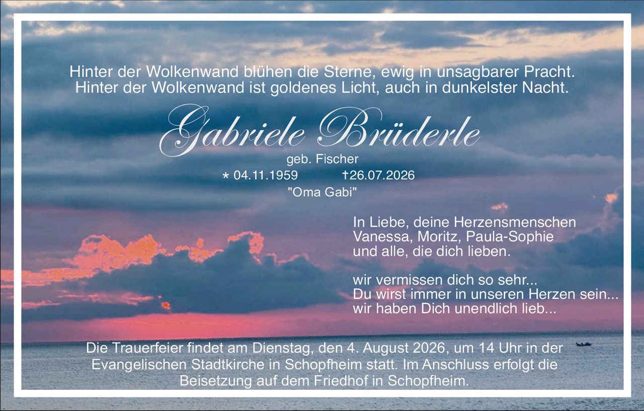 <p>Hinter der Wolkenwand blühen die Sterne, ewig in unsagbarer Pracht. Hinter der Wolkenwand ist goldenes Licht, auch in dunkelster Nacht.</p>

<p><strong>Gabriele Brüderle</strong><br>
geb. Fischer<br>
* 04.11.1959<br>
† 26.07.2026<br>
"Oma Gabi"</p>

<p>In Liebe, deine Herzensmenschen<br>
Vanessa, Moritz, Paula-Sophie<br>
und alle, die dich lieben.</p>

<p>wir vermissen dich so sehr...<br>
Du wirst immer in unseren Herzen sein...<br>
wir haben Dich unendlich lieb...</p>

<p>Die Trauerfeier findet am Dienstag, den 4. August 2026, um 14 Uhr in der Evangelischen Stadtkirche in Schopfheim statt. Im Anschluss erfolgt die Beisetzung auf dem Friedhof in Schopfheim.</p>