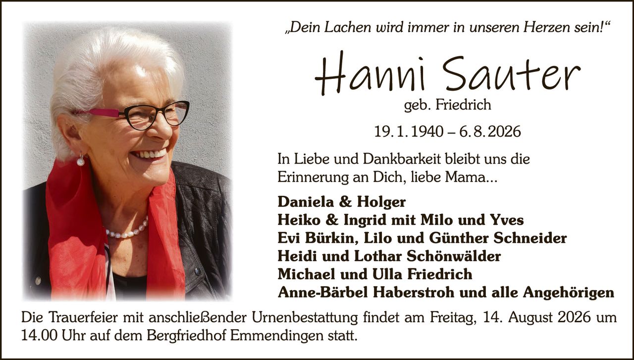 <p><i>"Dein Lachen wird immer in unseren Herzen sein!"</i></p>

<p><strong>Hanni Sauter</strong><br>
geb. Friedrich</p>

<p>19.1.1940 – 6.8.2026</p>

<p>In Liebe und Dankbarkeit bleibt uns die Erinnerung an Dich, liebe Mama...</p>

<p><strong>Daniela & Holger<br>
Heiko & Ingrid mit Milo und Yves<br>
Evi Bürkin, Lilo und Günther Schneider<br>
Heidi und Lothar Schönwälder<br>
Michael und Ulla Friedrich<br>
Anne-Bärbel Haberstroh und alle Angehörigen</strong></p>

<p>Die Trauerfeier mit anschließender Urnenbestattung findet am Freitag, 14. August 2026 um 14.00 Uhr auf dem Bergfriedhof Emmendingen statt.</p>