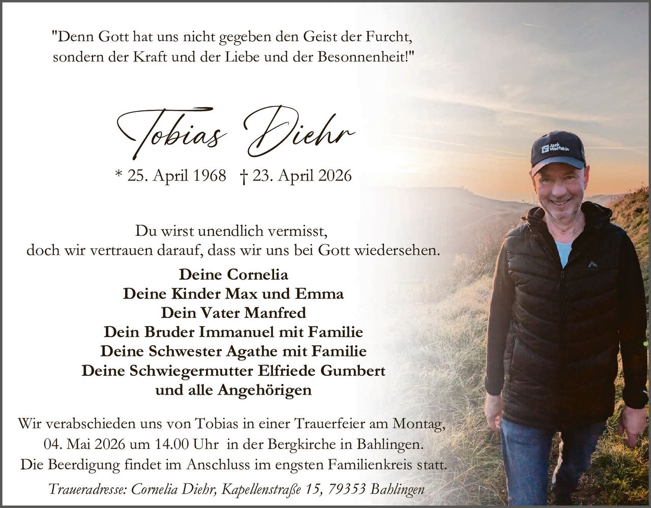 <p>"Denn Gott hat uns nicht gegeben den Geist der Furcht, sondern der Kraft und der Liebe und der Besonnenheit!"</p><p><strong>Tobias Diehr</strong><br>* 25. April 1968 † 23. April 2026</p><p>Du wirst unendlich vermisst,<br>doch wir vertrauen darauf, dass wir uns bei Gott wiedersehen.</p><p>Deine Cornelia<br>Deine Kinder Max und Emma<br>Dein Vater Manfred<br>Dein Bruder Immanuel mit Familie<br>Deine Schwester Agathe mit Familie<br>Deine Schwiegermutter Elfriede Gumbert<br>und alle Angehörigen</p><p>Wir verabschieden uns von Tobias in einer Trauerfeier am Montag,<br>04. Mai 2026 um 14.00 Uhr in der Bergkirche in Bahlingen.<br>Die Beerdigung findet im Anschluss im engsten Familienkreis statt.<br><em>Traueradresse: Cornelia Diehr, Kapellenstraße 15, 79353 Bahlingen</em></p>