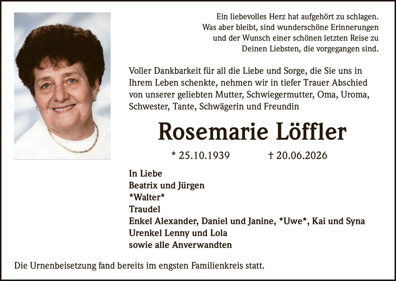 <p>Ein liebevolles Herz hat aufgehört zu schlagen.<br>Was aber bleibt, sind wunderschöne Erinnerungen<br>und der Wunsch einer schönen letzten Reise zu<br>Deinen Liebsten, die vorgegangen sind.</p>

<p>Voller Dankbarkeit für all die Liebe und Sorge, die Sie uns in<br>Ihrem Leben schenkte, nehmen wir in tiefer Trauer Abschied<br>von unserer geliebten Mutter, Schwiegermutter, Oma, Uroma,<br>Schwester, Tante, Schwägerin und Freundin</p>

<p><strong>Rosemarie Löffler</strong><br>* 25.10.1939 † 20.06.2026</p>

<p>In Liebe<br>Beatrix und Jürgen<br><strong>*Walter*</strong><br>Traudel<br>Enkel Alexander, Daniel und Janine, <strong>*Uwe*</strong>, Kai und Syna<br>Urenkel Lenny und Lola<br>sowie alle Anverwandten</p>

<p>Die Urnenbeisetzung fand bereits im engsten Familienkreis statt.</p>