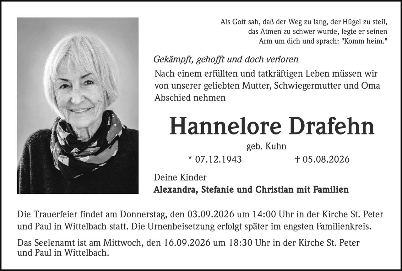 <p>Als Gott sah, daß der Weg zu lang, der Hügel zu steil, das Atmen zu schwer wurde, legte er seinen Arm um dich und sprach: "Komm heim."</p>

<p><i>Gekämpft, gehofft und doch verloren</i></p>

<p>Nach einem erfüllten und tatkräftigen Leben müssen wir von unserer geliebten Mutter, Schwiegermutter und Oma Abschied nehmen</p>

<p><strong>Hannelore Drafehn</strong><br>
geb. Kuhn<br>
* 07.12.1943 † 05.08.2026</p>

<p>Deine Kinder<br>
<strong>Alexandra, Stefanie und Christian mit Familien</strong></p>

<p>Die Trauerfeier findet am Donnerstag, den 03.09.2026 um 14:00 Uhr in der Kirche St. Peter und Paul in Wittelbach statt. Die Urnenbeisetzung erfolgt später im engsten Familienkreis.</p>

<p>Das Seelenamt ist am Mittwoch, den 16.09.2026 um 18:30 Uhr in der Kirche St. Peter und Paul in Wittelbach.</p>