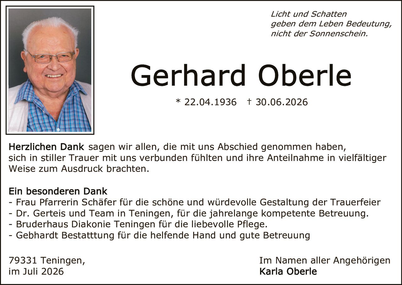 <p><i>Licht und Schatten<br/>geben dem Leben Bedeutung,<br/>nicht der Sonnenschein.</i></p><p><strong>Gerhard Oberle</strong></p><p>* 22.04.1936  † 30.06.2026</p><p><strong>Herzlichen Dank</strong> sagen wir allen, die mit uns Abschied genommen haben, sich in stiller Trauer mit uns verbunden fühlten und ihre Anteilnahme in vielfältiger Weise zum Ausdruck brachten.</p><p><strong>Ein besonderen Dank</strong></p><p>- Frau Pfarrerin Schäfer für die schöne und würdevolle Gestaltung der Trauerfeier<br/>- Dr. Gerteis und Team in Teningen, für die jahrelange kompetente Betreuung.<br/>- Bruderhaus Diakonie Teningen für die liebevolle Pflege.<br/>- Gebhardt Bestattung für die helfende Hand und gute Betreuung</p><p>79331 Teningen,<br/>im Juli 2026</p><p>Im Namen aller Angehörigen<br/><strong>Karla Oberle</strong></p>