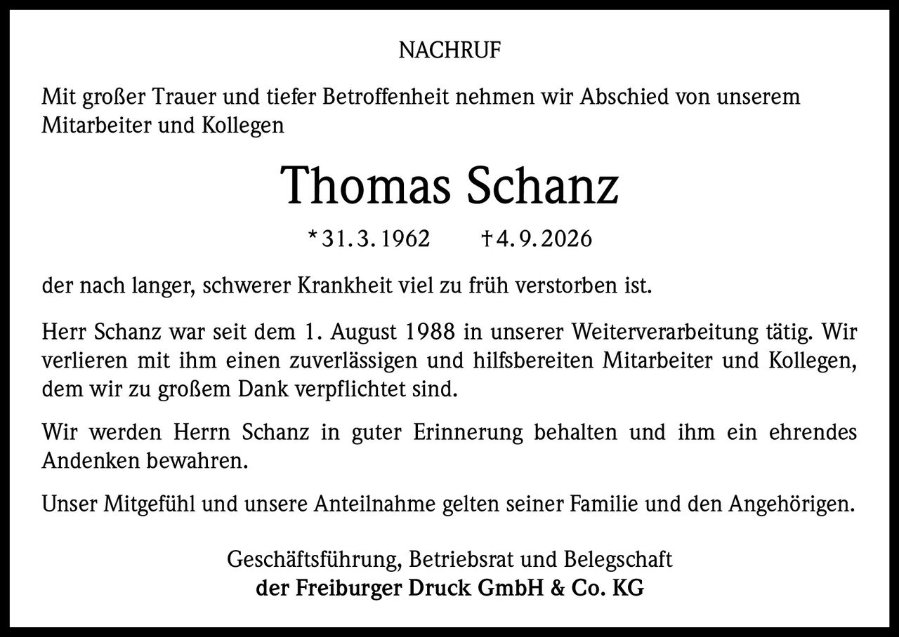 <p><strong>NACHRUF</strong></p>

<p>Mit großer Trauer und tiefer Betroffenheit nehmen wir Abschied von unserem Mitarbeiter und Kollegen</p>

<p><strong>Thomas Schanz</strong><br>
*31.3.1962  †4.9.2026</p>

<p>der nach langer, schwerer Krankheit viel zu früh verstorben ist.</p>

<p>Herr Schanz war seit dem 1. August 1988 in unserer Weiterverarbeitung tätig. Wir verlieren mit ihm einen zuverlässigen und hilfsbereiten Mitarbeiter und Kollegen, dem wir zu großem Dank verpflichtet sind.</p>

<p>Wir werden Herrn Schanz in guter Erinnerung behalten und ihm ein ehrendes Andenken bewahren.</p>

<p>Unser Mitgefühl und unsere Anteilnahme gelten seiner Familie und den Angehörigen.</p>

<p>Geschäftsführung, Betriebsrat und Belegschaft<br>
<strong>der Freiburger Druck GmbH & Co. KG</strong></p>