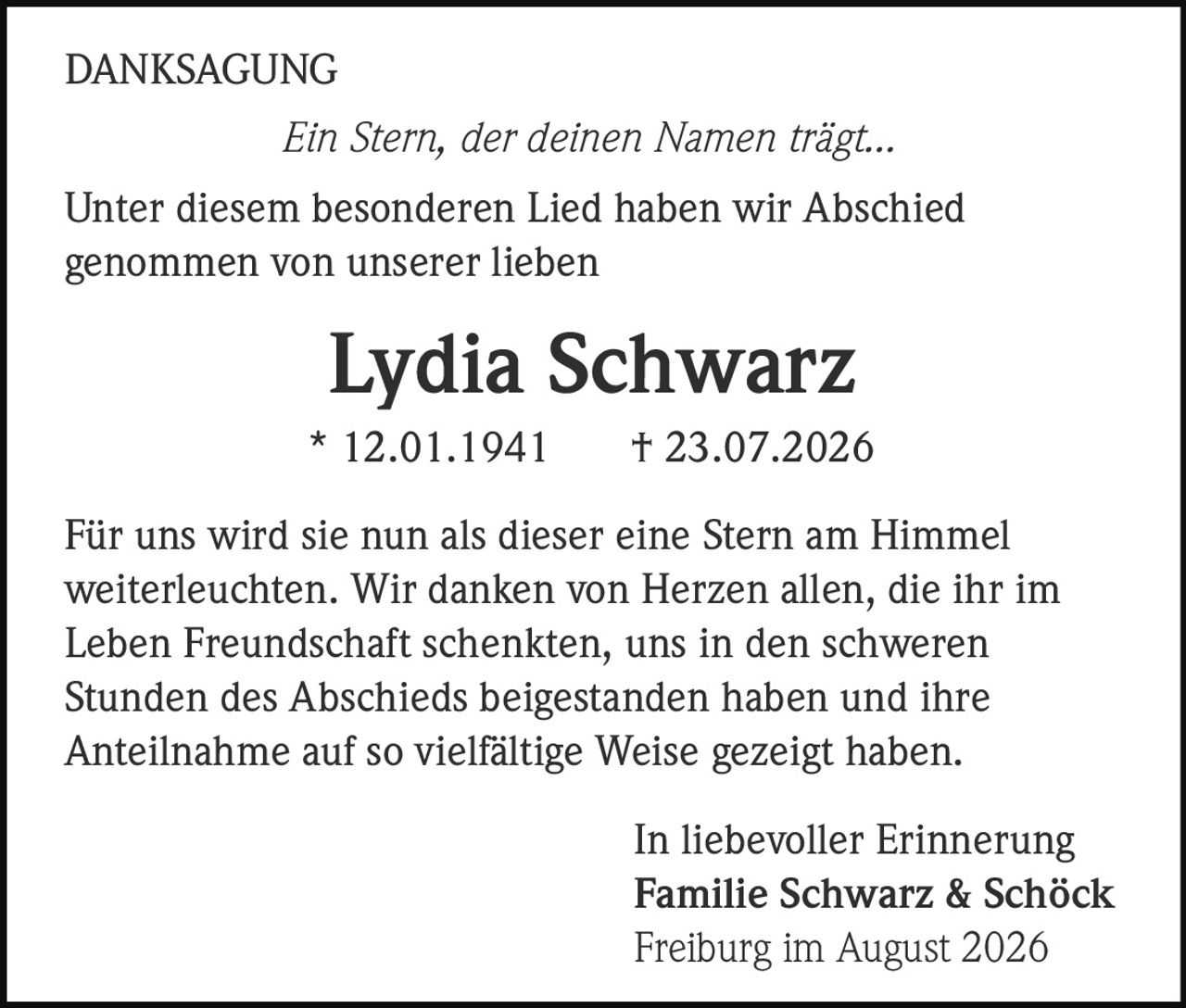 <p><i>Ein Stern, der deinen Namen trägt...</i></p>

<p><strong>Lydia Schwarz</strong><br>* 12.01.1941 † 23.07.2026</p>

<p>Für uns wird sie nun als dieser eine Stern am Himmel weiterleuchten. Wir danken von Herzen allen, die ihr im Leben Freundschaft schenkten, uns in den schweren Stunden des Abschieds beigestanden haben und ihre Anteilnahme auf so vielfältige Weise gezeigt haben.</p>

<p>Unter diesem besonderen Lied haben wir Abschied genommen von unserer lieben</p>

<p><strong>Lydia Schwarz</strong></p>

<p>In liebevoller Erinnerung<br><strong>Familie Schwarz & Schöck</strong><br>Freiburg im August 2026</p>