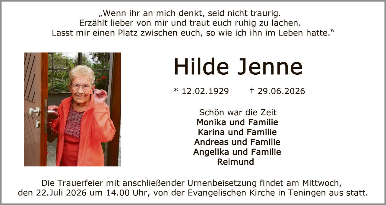 <p>„Wenn ihr an mich denkt, seid nicht traurig. Erzählt lieber von mir und traut euch ruhig zu lachen. Lasst mir einen Platz zwischen euch, so wie ich ihn im Leben hatte."</p>

<p><strong>Hilde Jenne</strong></p>

<p>* 12.02.1929    † 29.06.2026</p>

<p>Schön war die Zeit<br>Monika und Familie<br>Karina und Familie<br>Andreas und Familie<br>Angelika und Familie<br>Reimund</p>

<p>Die Trauerfeier mit anschließender Urnenbeisetzung findet am Mittwoch, den 22.Juli 2026 um 14.00 Uhr, von der Evangelischen Kirche in Teningen aus statt.</p>