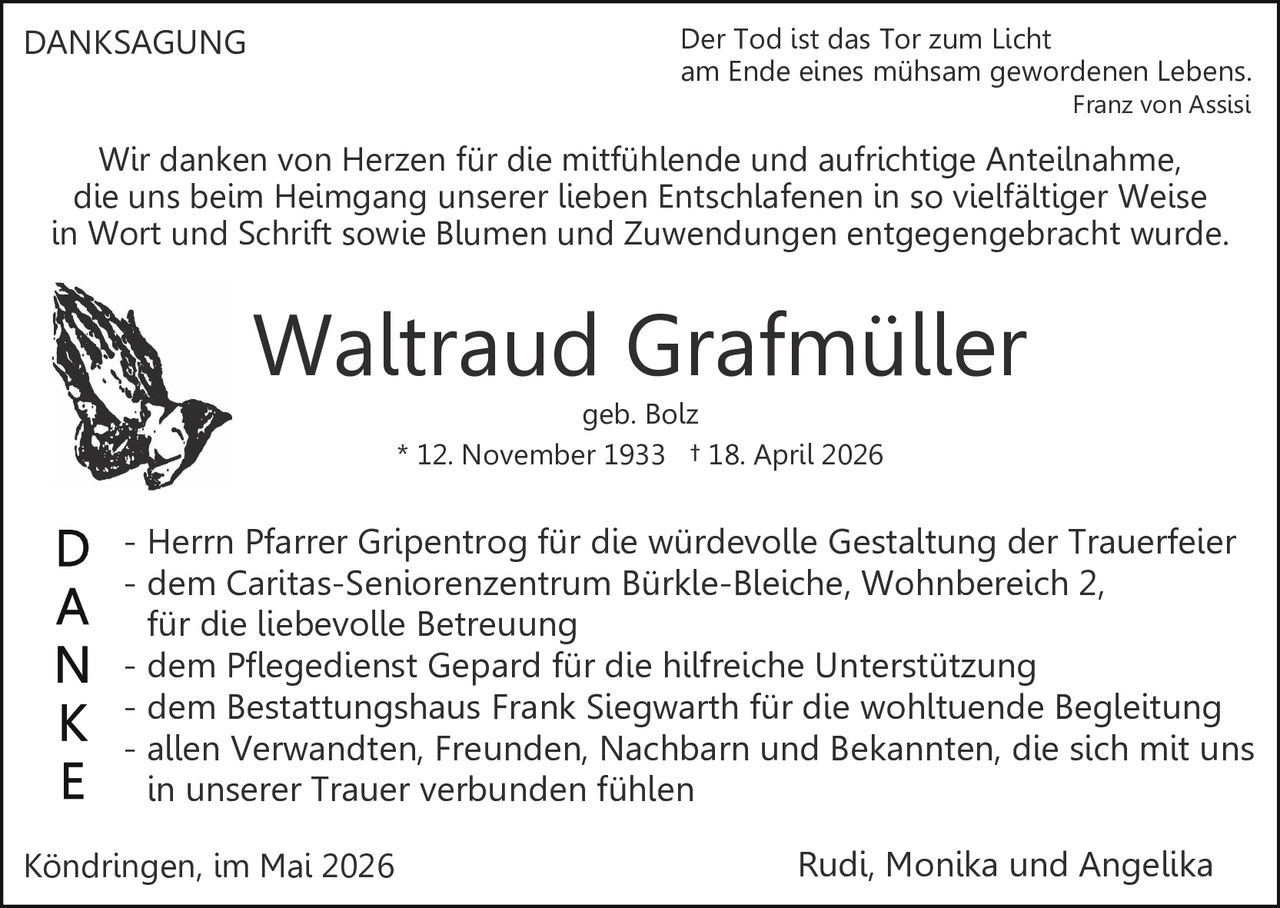 <p>DANKSAGUNG</p><p>Der Tod ist das Tor zum Licht<br>am Ende eines mühsam gewordenen Lebens.<br>Franz von Assisi</p><p>Wir danken von Herzen für die mitfühlende und aufrichtige Anteilnahme,<br>die uns beim Heimgang unserer lieben Entschlafenen in so vielfältiger Weise<br>in Wort und Schrift sowie Blumen und Zuwendungen entgegengebracht wurde.</p><p><strong>Waltraud Grafmüller</strong><br>geb. Bolz<br>* 12. November 1933 † 18. April 2026</p><p>D - Herrn Pfarrer Gripentrog für die würdevolle Gestaltung der Trauerfeier<br>A - dem Caritas-Seniorenzentrum Bürkle-Bleiche, Wohnbereich 2,<br>N für die liebevolle Betreuung<br>K - dem Pflegedienst Gepard für die hilfreiche Unterstützung<br>E - dem Bestattungshaus Frank Siegwarth für die wohltuende Begleitung<br>- allen Verwandten, Freunden, Nachbarn und Bekannten, die sich mit uns<br>in unserer Trauer verbunden fühlen</p><p>Köndringen, im Mai 2026<br>Rudi, Monika und Angelika</p>