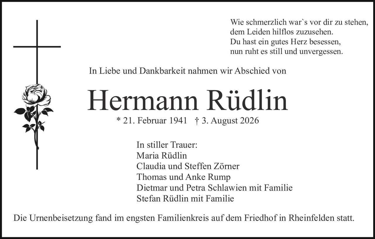 <p>In Liebe und Dankbarkeit nahmen wir Abschied von</p>

<p><strong>Hermann Rüdlin</strong><br>* 21. Februar 1941 † 3. August 2026</p>

<p>Wie schmerzlich war`s vor dir zu stehen,<br>dem Leiden hilflos zuzusehen.<br>Du hast ein gutes Herz besessen,<br>nun ruht es still und unvergessen.</p>

<p><strong>In stiller Trauer:</strong><br>Maria Rüdlin<br>Claudia und Steffen Zörner<br>Thomas und Anke Rump<br>Dietmar und Petra Schlawien mit Familie<br>Stefan Rüdlin mit Familie</p>

<p>Die Urnenbeisetzung fand im engsten Familienkreis auf dem Friedhof in Rheinfelden statt.</p>