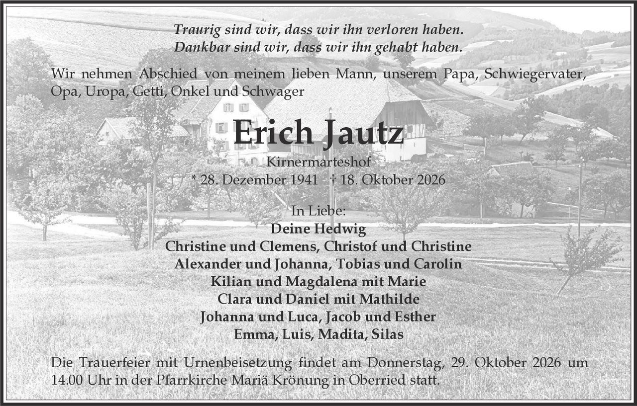 <p><i>Traurig sind wir, dass wir ihn verloren haben.<br>Dankbar sind wir, dass wir ihn gehabt haben.</i></p>

<p>Wir nehmen Abschied von meinem lieben Mann, unserem Papa, Schwiegervater, Opa, Uropa, Getti, Onkel und Schwager</p>

<p><strong>Erich Jautz</strong><br>Kirnermarteshof<br>* 28. Dezember 1941 † 18. Oktober 2026</p>

<p>In Liebe:<br><strong>Deine Hedwig</strong><br>Christine und Clemens, Christof und Christine<br>Alexander und Johanna, Tobias und Carolin<br>Kilian und Magdalena mit Marie<br>Clara und Daniel mit Mathilde<br>Johanna und Luca, Jacob und Esther<br>Emma, Luis, Madita, Silas</p>

<p>Die Trauerfeier mit Urnenbeisetzung findet am Donnerstag, 29. Oktober 2026 um 14.00 Uhr in der Pfarrkirche Mariä Krönung in Oberried statt.</p>