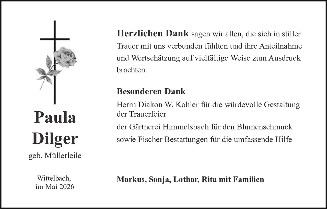 <p><strong>Herzlichen Dank</strong> sagen wir allen, die sich in stiller Trauer mit uns verbunden fühlten und ihre Anteilnahme und Wertschätzung auf vielfältige Weise zum Ausdruck brachten.</p><p><strong>Besonderen Dank</strong></p><p>Herrn Diakon W. Kohler für die würdevolle Gestaltung der Trauerfeier</p><p>der Gärtnerei Himmelsbach für den Blumenschmuck</p><p>sowie Fischer Bestattungen für die umfassende Hilfe</p><p><strong>Paula Dilger</strong><br>geb. Müllerleile</p><p>Wittelbach,<br>im Mai 2026</p><p><strong>Markus, Sonja, Lothar, Rita mit Familien</strong></p>