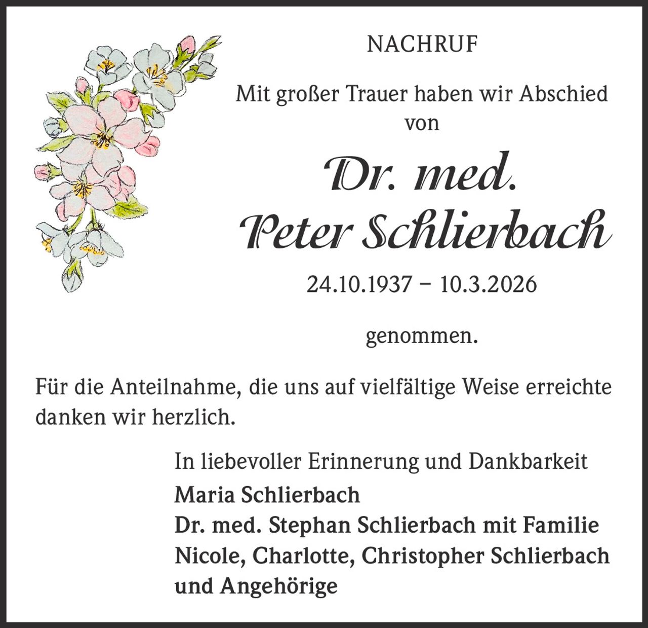 NACHRUF
Mit großer Trauer haben wir Abschied
von

Dr. med.
Peter Schlierbach
24.10.1937 – 10.3.2026
genommen.
Für die Anteilnahme, die uns auf vielfältige Weise erreichte
danken wir herzlich.
In liebevoller Erinnerung und Dankbarkeit
Maria Schlierbach
Dr. med. Stephan Schlierbach mit Familie
Nicole, Charlotte, Christopher Schlierbach
und Angehörige