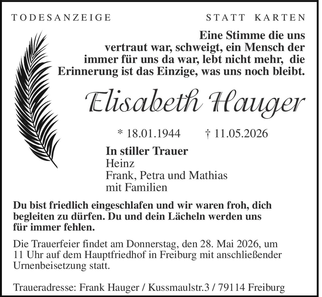 <p>T O D E S A N Z E I G E S T A T T K A R T E N</p><p>Eine Stimme die uns vertraut war, schweigt, ein Mensch der immer für uns da war, lebt nicht mehr, die Erinnerung ist das Einzige, was uns noch bleibt.</p><p><strong>Elisabeth Hauger</strong></p><p>* 18.01.1944 † 11.05.2026</p><p>In stiller Trauer<br>Heinz<br>Frank, Petra und Mathias<br>mit Familien</p><p>Du bist friedlich eingeschlafen und wir waren froh, dich begleiten zu dürfen. Du und dein Lächeln werden uns für immer fehlen.</p><p>Die Trauerfeier findet am Donnerstag, den 28. Mai 2026, um 11 Uhr auf dem Hauptfriedhof in Freiburg mit anschließender Urnenbeisetzung statt.</p><p>Traueradresse: Frank Hauger / Kussmaulstr.3 / 79114 Freiburg</p>