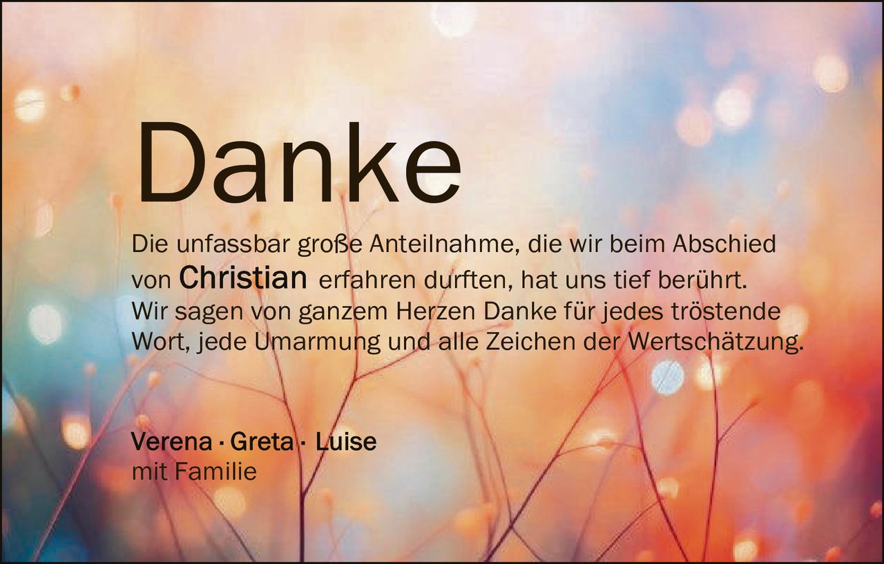 <p><strong>Danke</strong></p><p>Die unfassbar große Anteilnahme, die wir beim Abschied von <strong>Christian</strong> erfahren durften, hat uns tief berührt. Wir sagen von ganzem Herzen Danke für jedes tröstende Wort, jede Umarmung und alle Zeichen der Wertschätzung.</p><p>Verena · Greta · Luise<br />mit Familie</p>