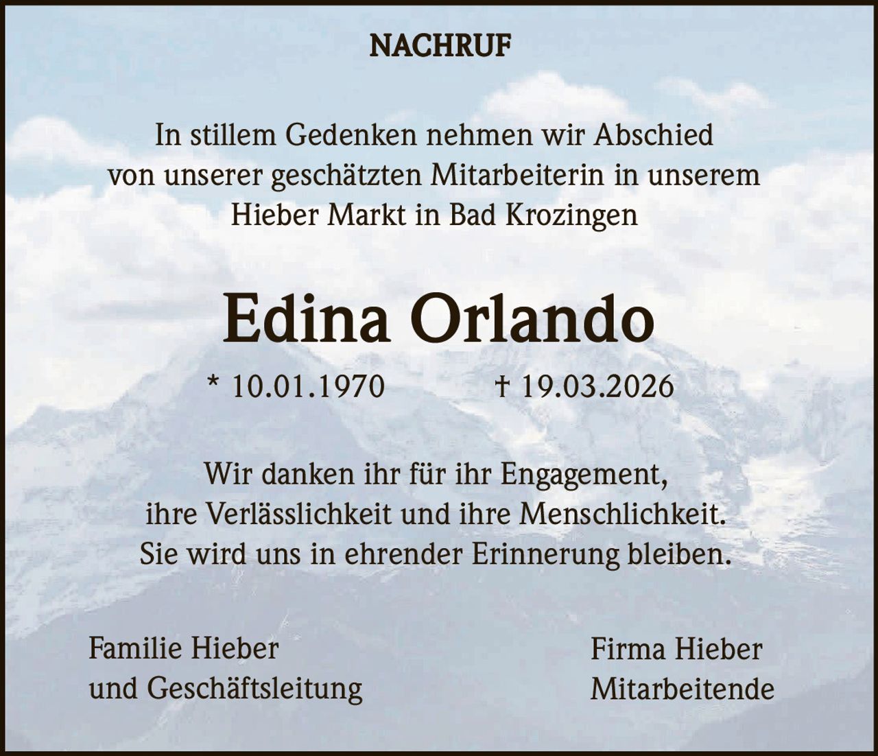 NACHRUF

In stillem Gedenken nehmen wir Abschied
von unserer geschätzten Mitarbeiterin in unserem
Hieber Markt in Bad Krozingen

Edina Orlando
* 10.01.1970

† 19.03.2026

Wir danken ihr für ihr Engagement,
ihre Verlässlichkeit und ihre Menschlichkeit.
Sie wird uns in ehrender Erinnerung bleiben.
Familie Hieber
und Geschäftsleitung

Firma Hieber
Mitarbeitende