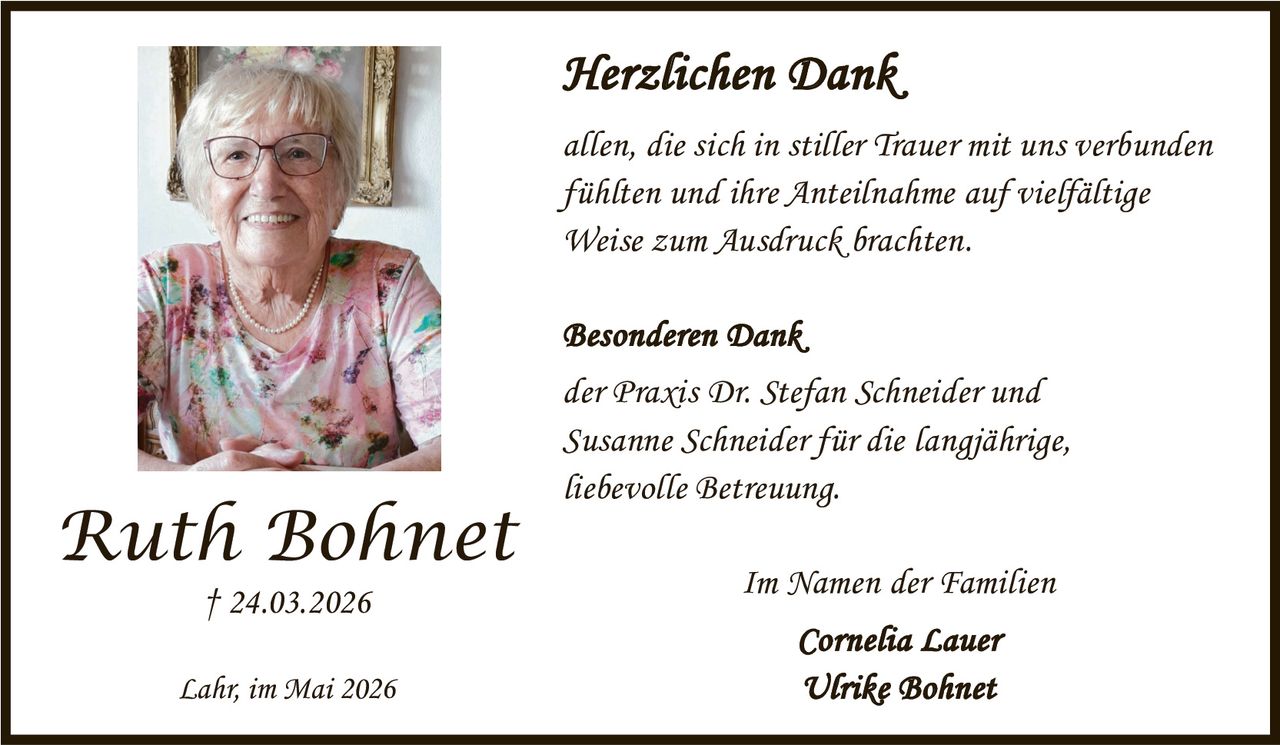 <p><strong>Herzlichen Dank</strong></p><p>allen, die sich in stiller Trauer mit uns verbunden fühlten und ihre Anteilnahme auf vielfältige Weise zum Ausdruck brachten.</p><p><strong>Besonderen Dank</strong></p><p>der Praxis Dr. Stefan Schneider und Susanne Schneider für die langjährige, liebevolle Betreuung.</p><p>Im Namen der Familien</p><p><strong>Cornelia Lauer</strong></p><p><strong>Ulrike Bohnet</strong></p><p>Ruth Bohnet<br>† 24.03.2026</p><p>Lahr, im Mai 2026</p>
