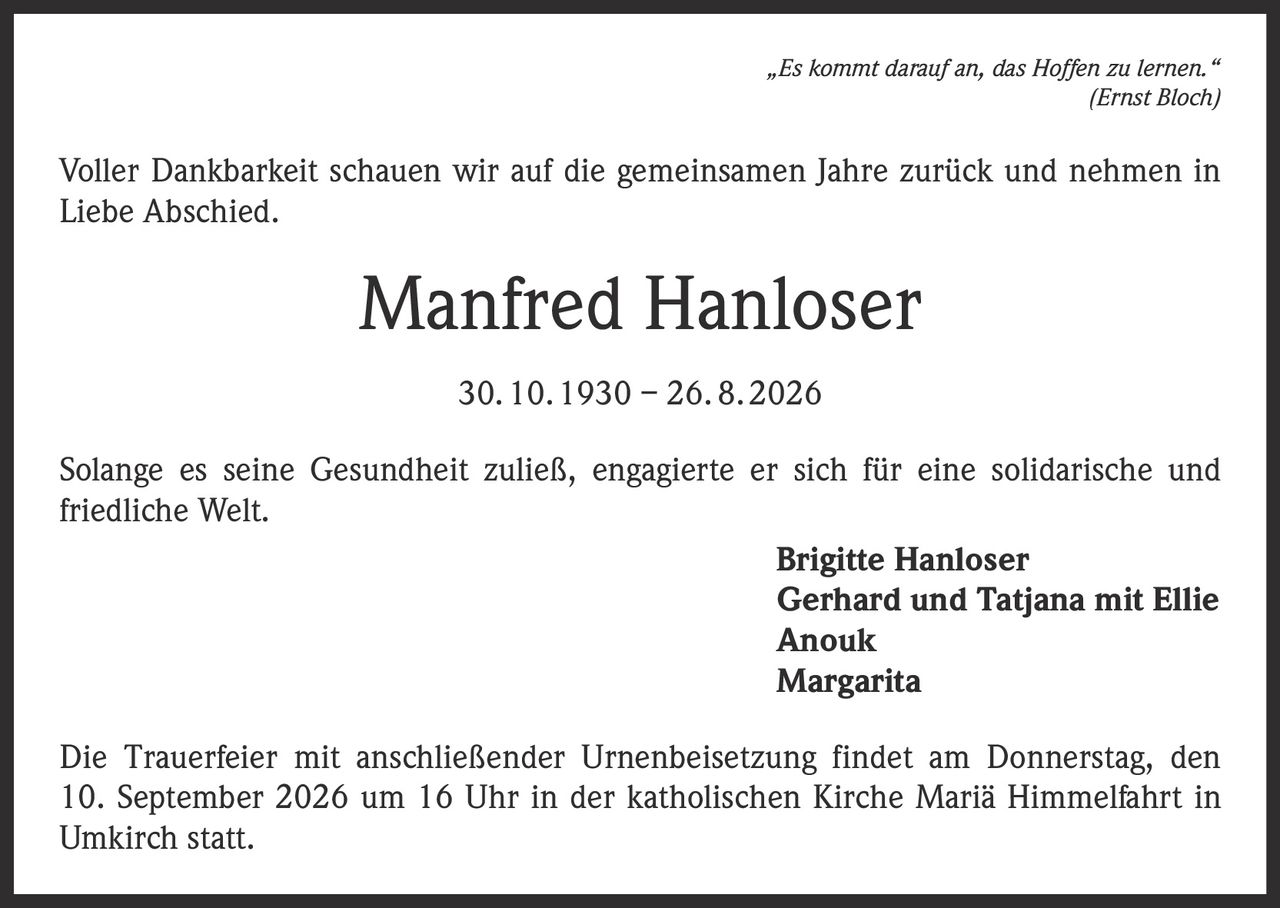 <p><i>„Es kommt darauf an, das Hoffen zu lernen."</i><br>(Ernst Bloch)</p><p>Voller Dankbarkeit schauen wir auf die gemeinsamen Jahre zurück und nehmen in Liebe Abschied.</p><p><strong>Manfred Hanloser</strong><br>30. 10. 1930 – 26. 8. 2026</p><p>Solange es seine Gesundheit zuließ, engagierte er sich für eine solidarische und friedliche Welt.</p><p><strong>Brigitte Hanloser</strong><br><strong>Gerhard und Tatjana mit Ellie</strong><br><strong>Anouk</strong><br><strong>Margarita</strong></p><p>Die Trauerfeier mit anschließender Urnenbeisetzung findet am Donnerstag, den 10. September 2026 um 16 Uhr in der katholischen Kirche Mariä Himmelfahrt in Umkirch statt.</p>