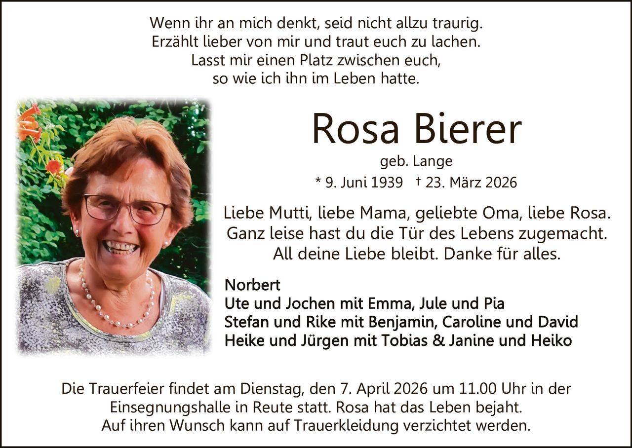 Wenn ihr an mich denkt, seid nicht allzu traurig.
Erzählt lieber von mir und traut euch zu lachen.
Lasst mir einen Platz zwischen euch,
so wie ich ihn im Leben hatte.

Rosa Bierer
geb. Lange
* 9. Juni 1939 † 23. März 2026

Liebe Mutti, liebe Mama, geliebte Oma, liebe Rosa.
Ganz leise hast du die Tür des Lebens zugemacht.
All deine Liebe bleibt. Danke für alles.

Die Trauerfeier findet am Dienstag, den 7. April 2026 um 11.00 Uhr in der
Einsegnungshalle in Reute statt. Rosa hat das Leben bejaht.
Auf ihren Wunsch kann auf Trauerkleidung verzichtet werden.