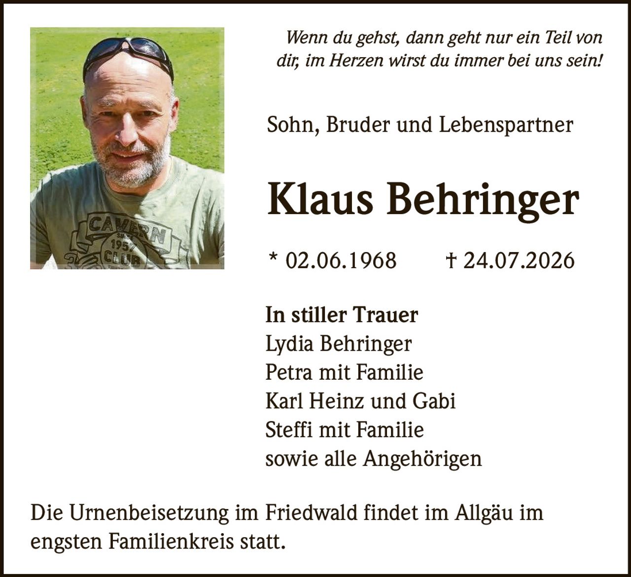 <p><i>Wenn du gehst, dann geht nur ein Teil von dir, im Herzen wirst du immer bei uns sein!</i></p>

<p><strong>Sohn, Bruder und Lebenspartner</strong></p>

<p><strong>Klaus Behringer</strong></p>

<p>* 02.06.1968 † 24.07.2026</p>

<p><strong>In stiller Trauer</strong></p>

<p>Lydia Behringer<br/>
Petra mit Familie<br/>
Karl Heinz und Gabi<br/>
Steffi mit Familie<br/>
sowie alle Angehörigen</p>

<p>Die Urnenbeisetzung im Friedwald findet im Allgäu im engsten Familienkreis statt.</p>