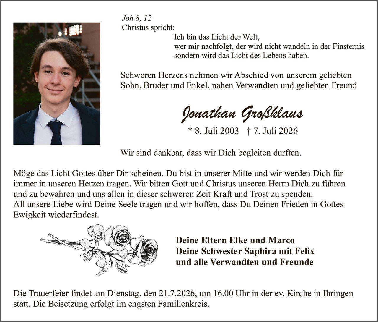 <p>Joh 8, 12</p>
<p>Christus spricht:</p>
<p>Ich bin das Licht der Welt, wer mir nachfolgt, der wird nicht wandeln in der Finsternis sondern wird das Licht des Lebens haben.</p>
<p>Schweren Herzens nehmen wir Abschied von unserem geliebten Sohn, Bruder und Enkel, nahen Verwandten und geliebten Freund</p>
<p><strong>Jonathan Großklaus</strong></p>
<p>* 8. Juli 2003 † 7. Juli 2026</p>
<p>Wir sind dankbar, dass wir Dich begleiten durften.</p>
<p>Möge das Licht Gottes über Dir scheinen. Du bist in unserer Mitte und wir werden Dich für immer in unseren Herzen tragen. Wir bitten Gott und Christus unseren Herrn Dich zu führen und zu bewahren und uns allen in dieser schweren Zeit Kraft und Trost zu spenden. All unsere Liebe wird Deine Seele tragen und wir hoffen, dass Du Deinen Frieden in Gottes Ewigkeit wiederfindest.</p>
<p>Deine Eltern Elke und Marco<br/>Deine Schwester Saphira mit Felix<br/>und alle Verwandten und Freunde</p>
<p>Die Trauerfeier findet am Dienstag, den 21.7.2026, um 16.00 Uhr in der ev. Kirche in Ihringen statt. Die Beisetzung erfolgt im engsten Familienkreis.</p>