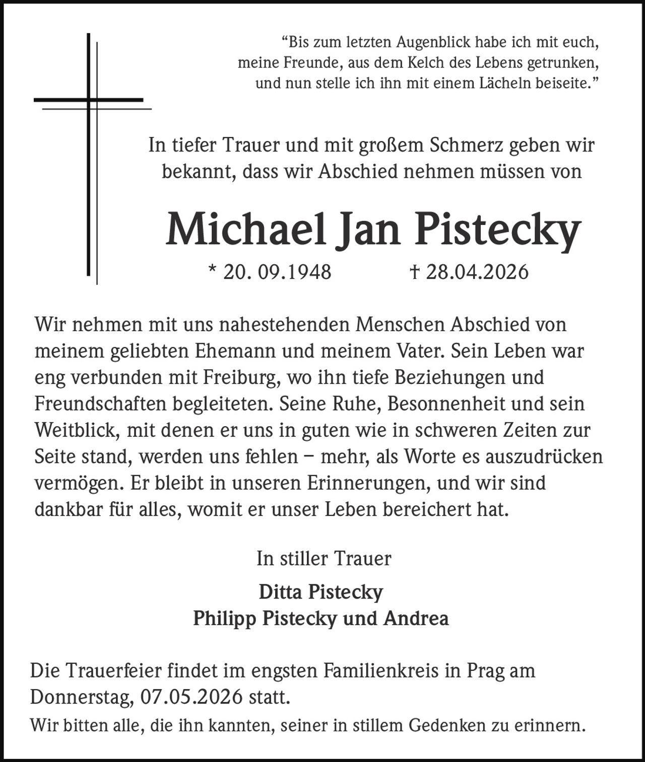 “Bis zum letzten Augenblick habe ich mit euch,
meine Freunde, aus dem Kelch des Lebens getrunken,
und nun stelle ich ihn mit einem Lächeln beiseite.”

In tiefer Trauer und mit großem Schmerz geben wir
bekannt, dass wir Abschied nehmen müssen von

Michael Jan Pistecky
* 20. 09.1948

† 28.04.2026

Wir nehmen mit uns nahestehenden Menschen Abschied von
meinem geliebten Ehemann und meinem Vater. Sein Leben war
eng verbunden mit Freiburg, wo ihn tiefe Beziehungen und
Freundschaften begleiteten. Seine Ruhe, Besonnenheit und sein
Weitblick, mit denen er uns in guten wie in schweren Zeiten zur
Seite stand, werden uns fehlen – mehr, als Worte es auszudrücken
vermögen. Er bleibt in unseren Erinnerungen, und wir sind
dankbar für alles, womit er unser Leben bereichert hat.
In stiller Trauer
Ditta Pistecky
Philipp Pistecky und Andrea
Die Trauerfeier findet im engsten Familienkreis in Prag am
Donnerstag, 07.05.2026 statt.
Wir bitten alle, die ihn kannten, seiner in stillem Gedenken zu erinnern.