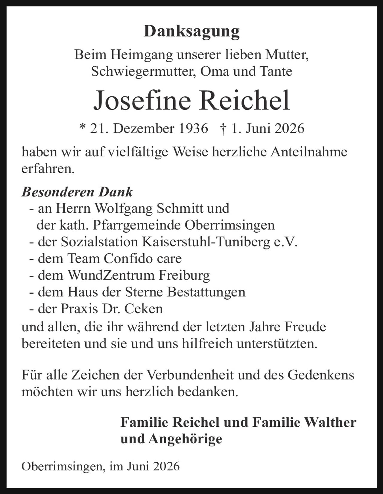 <p><strong>Danksagung</strong></p>

<p>Beim Heimgang unserer lieben Mutter, Schwiegermutter, Oma und Tante</p>

<p><strong>Josefine Reichel</strong></p>

<p>* 21. Dezember 1936 † 1. Juni 2026</p>

<p>haben wir auf vielfältige Weise herzliche Anteilnahme erfahren.</p>

<p><i>Besonderen Dank</i></p>

<p>- an Herrn Wolfgang Schmitt und der kath. Pfarrgemeinde Oberrimsingen<br>
- der Sozialstation Kaiserstuhl-Tuniberg e.V.<br>
- dem Team Confido care<br>
- dem WundZentrum Freiburg<br>
- dem Haus der Sterne Bestattungen<br>
- der Praxis Dr. Ceken</p>

<p>und allen, die ihr während der letzten Jahre Freude bereiteten und sie und uns hilfreich unterstützten.</p>

<p>Für alle Zeichen der Verbundenheit und des Gedenkens möchten wir uns herzlich bedanken.</p>

<p><strong>Familie Reichel und Familie Walther und Angehörige</strong></p>

<p>Oberrimsingen, im Juni 2026</p>
