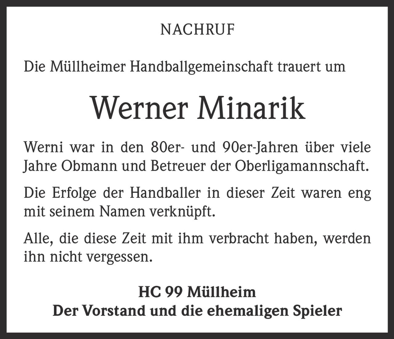 <p>NACHRUF</p><p>Die Müllheimer Handballgemeinschaft trauert um</p><p><strong>Werner Minarik</strong></p><p>Werni war in den 80er- und 90er-Jahren über viele Jahre Obmann und Betreuer der Oberligamannschaft.</p><p>Die Erfolge der Handballer in dieser Zeit waren eng mit seinem Namen verknüpft.</p><p>Alle, die diese Zeit mit ihm verbracht haben, werden ihn nicht vergessen.</p><p>HC 99 Müllheim<br>Der Vorstand und die ehemaligen Spieler</p>