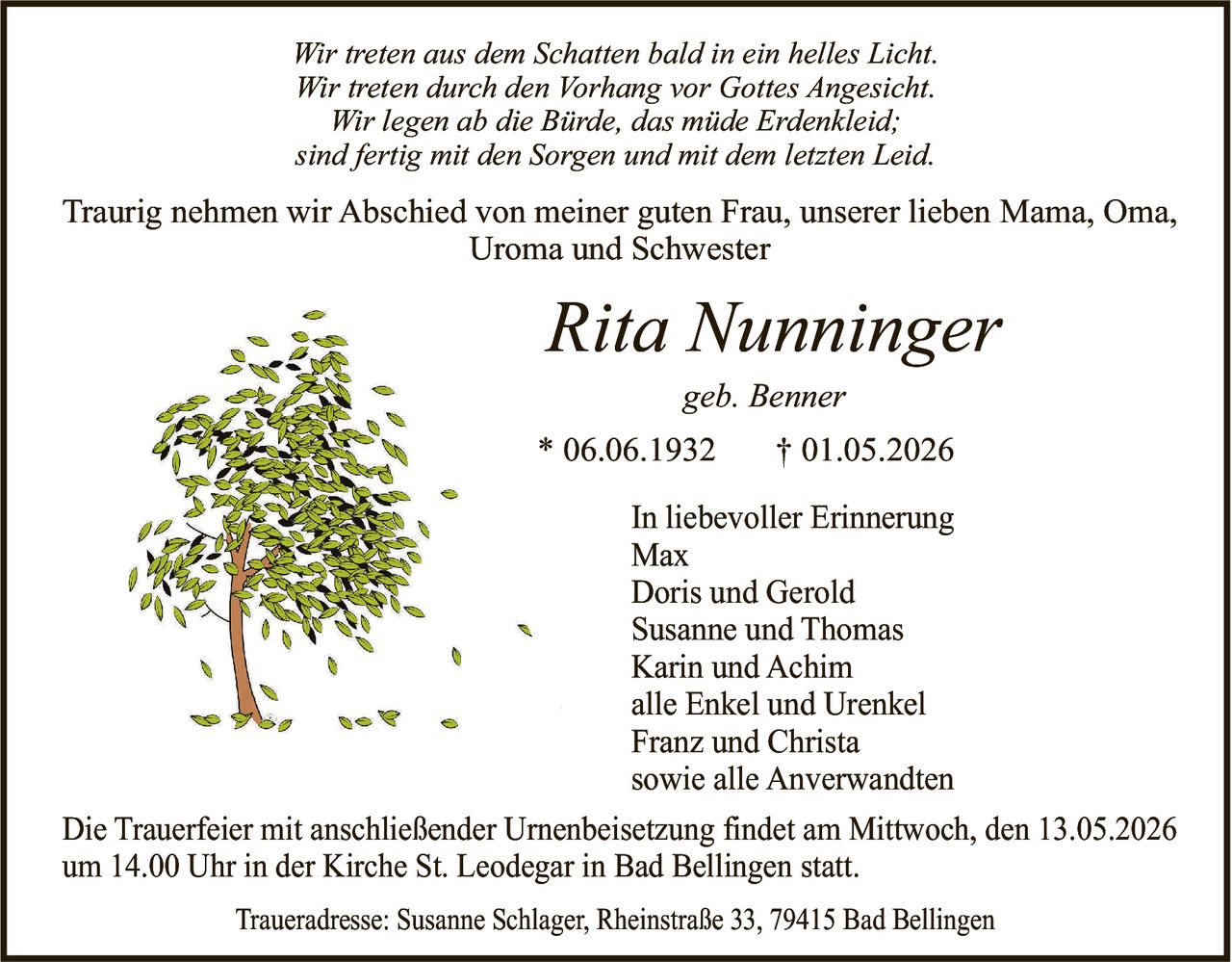 <p>Wir treten aus dem Schatten bald in ein helles Licht.<br>Wir treten durch den Vorhang vor Gottes Angesicht.<br>Wir legen ab die Bürde, das müde Erdenkleid;<br>sind fertig mit den Sorgen und mit dem letzten Leid.</p><p>Traurig nehmen wir Abschied von meiner guten Frau, unserer lieben Mama, Oma,<br>Uroma und Schwester</p><p><strong>Rita Nunninger</strong><br>geb. Benner<br>* 06.06.1932 † 01.05.2026</p><p>In liebevoller Erinnerung<br>Max<br>Doris und Gerold<br>Susanne und Thomas<br>Karin und Achim<br>alle Enkel und Urenkel<br>Franz und Christa<br>sowie alle Anverwandten</p><p>Die Trauerfeier mit anschließender Urnenbeisetzung findet am Mittwoch, den 13.05.2026<br>um 14.00 Uhr in der Kirche St. Leodegar in Bad Bellingen statt.</p><p>Traueradresse: Susanne Schlager, Rheinstraße 33, 79415 Bad Bellingen</p>