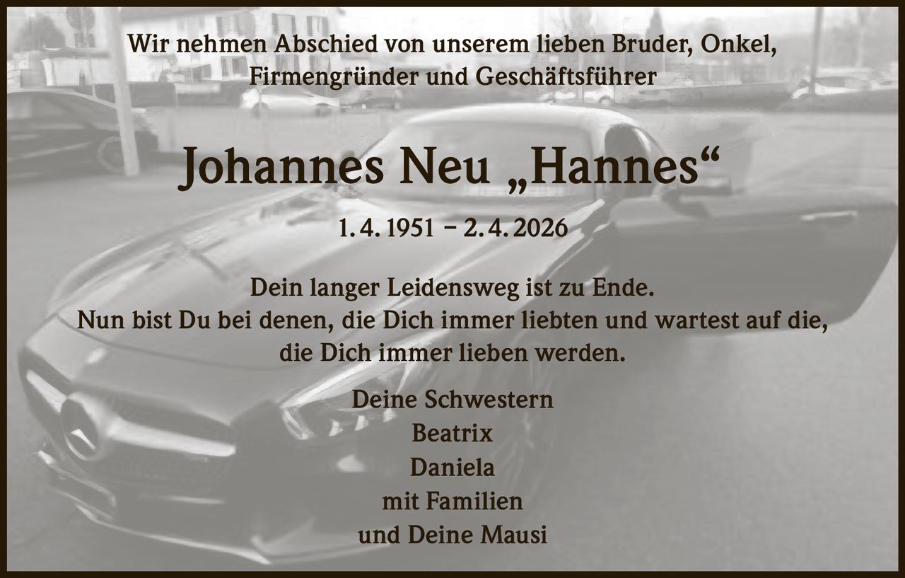 Wir nehmen Abschied von unserem lieben Bruder, Onkel,
Firmengründer und Geschäftsführer

Johannes Neu „Hannes“
1. 4. 1951 – 2. 4. 2026
Dein langer Leidensweg ist zu Ende.
Nun bist Du bei denen, die Dich immer liebten und wartest auf die,
die Dich immer lieben werden.
Deine Schwestern
Beatrix
Daniela
mit Familien
und Deine Mausi