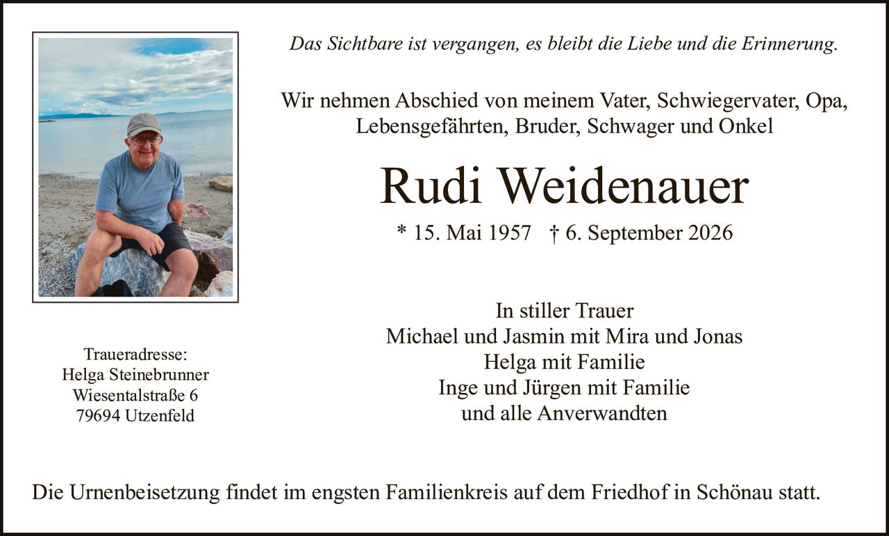 <p><i>Das Sichtbare ist vergangen, es bleibt die Liebe und die Erinnerung.</i></p>

<p>Wir nehmen Abschied von meinem Vater, Schwiegervater, Opa, Lebensgefährten, Bruder, Schwager und Onkel</p>

<p><strong>Rudi Weidenauer</strong></p>

<p>* 15. Mai 1957 † 6. September 2026</p>

<p><strong>In stiller Trauer</strong></p>

<p>Michael und Jasmin mit Mira und Jonas<br>
Helga mit Familie<br>
Inge und Jürgen mit Familie<br>
und alle Anverwandten</p>

<p><strong>Traueradresse:</strong><br>
Helga Steinebrunner<br>
Wiesentalstraße 6<br>
79694 Utzenfeld</p>

<p>Die Urnenbeisetzung findet im engsten Familienkreis auf dem Friedhof in Schönau statt.</p>