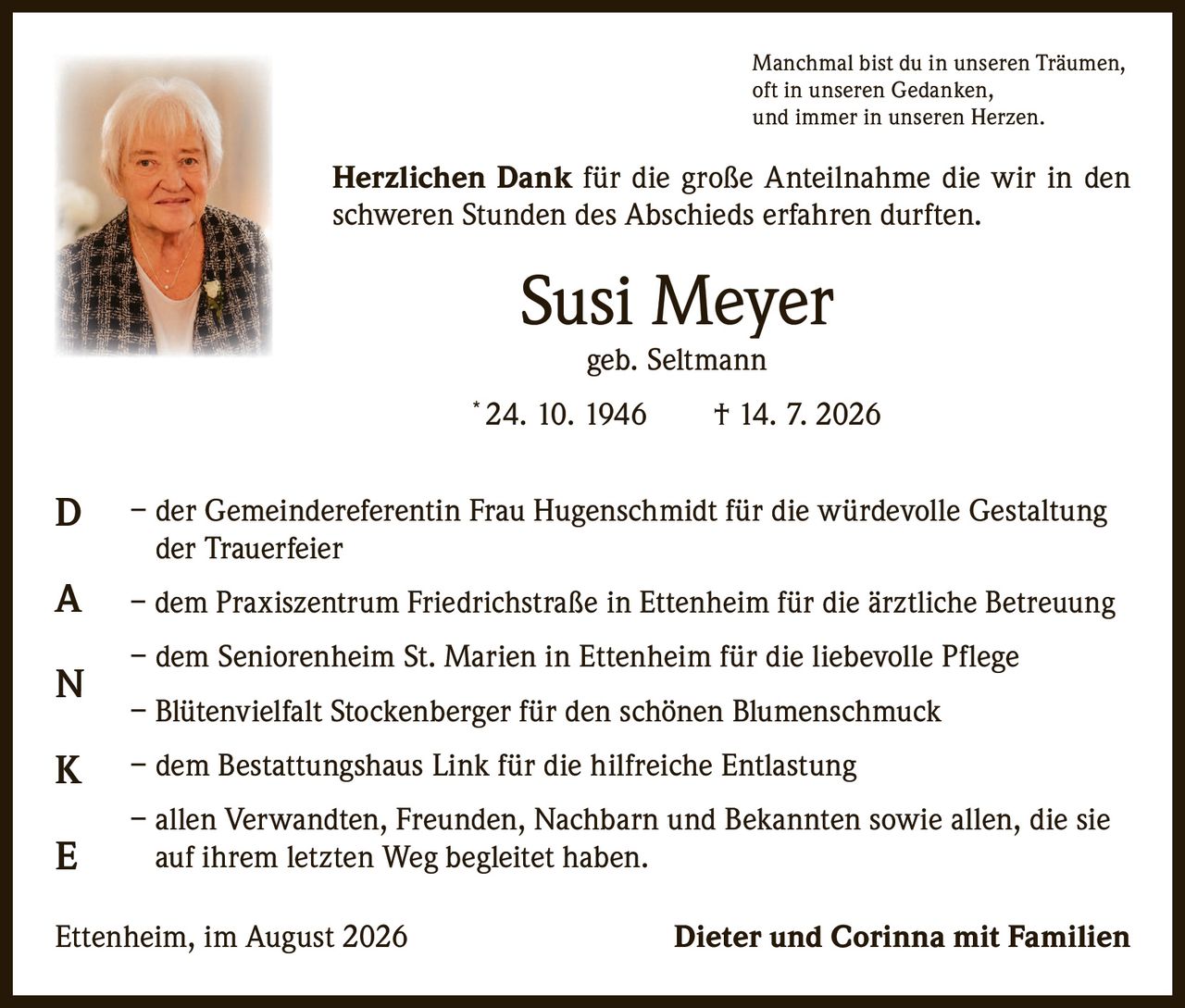 <p><i>Manchmal bist du in unseren Träumen, oft in unseren Gedanken, und immer in unseren Herzen.</i></p><p><strong>Herzlichen Dank</strong> für die große Anteilnahme die wir in den schweren Stunden des Abschieds erfahren durften.</p><p><strong>Susi Meyer</strong><br>geb. Seltmann<br>* 24. 10. 1946 † 14. 7. 2026</p><p>– der Gemeindereferentin Frau Hugenschmidt für die würdevolle Gestaltung der Trauerfeier</p><p>– dem Praxiszentrum Friedrichstraße in Ettenheim für die ärztliche Betreuung</p><p>– dem Seniorenheim St. Marien in Ettenheim für die liebevolle Pflege</p><p>– Blütenvielfalt Stockenberger für den schönen Blumenschmuck</p><p>– dem Bestattungshaus Link für die hilfreiche Entlastung</p><p>– allen Verwandten, Freunden, Nachbarn und Bekannten sowie allen, die sie auf ihrem letzten Weg begleitet haben.</p><p>Ettenheim, im August 2026 <strong>Dieter und Corinna mit Familien</strong></p>